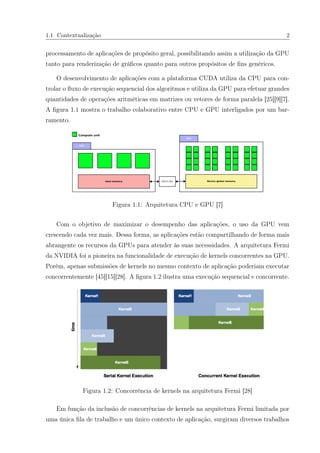 1.1 Contextualização 2
processamento de aplicações de propósito geral, possibilitando assim a utilização da GPU
tanto para renderização de gráﬁcos quanto para outros propósitos de ﬁns genéricos.
O desenvolvimento de aplicações com a plataforma CUDA utiliza da CPU para con-
trolar o ﬂuxo de execução sequencial dos algoritmos e utiliza da GPU para efetuar grandes
quantidades de operações aritméticas em matrizes ou vetores de forma paralela [25][9][7].
A ﬁgura 1.1 mostra o trabalho colaborativo entre CPU e GPU interligados por um bar-
ramento.
Figura 1.1: Arquitetura CPU e GPU [7]
Com o objetivo de maximizar o desempenho das aplicações, o uso da GPU vem
crescendo cada vez mais. Dessa forma, as aplicações estão compartilhando de forma mais
abrangente os recursos da GPUs para atender às suas necessidades. A arquitetura Fermi
da NVIDIA foi a pioneira na funcionalidade de execução de kernels concorrentes na GPU.
Porém, apenas submissões de kernels no mesmo contexto de aplicação poderiam executar
concorrentemente [45][15][28]. A ﬁgura 1.2 ilustra uma execução sequencial e concorrente.
Figura 1.2: Concorrência de kernels na arquitetura Fermi [28]
Em função da inclusão de concorrências de kernels na arquitetura Fermi limitada por
uma única ﬁla de trabalho e um único contexto de aplicação, surgiram diversos trabalhos
 