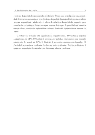 1.2 Escalonamento das tarefas 5
e os itens da mochila foram mapeados aos kernels. Como cada kernel possui uma quanti-
dade de recursos necessários, o peso dos itens da mochila foram modelados como sendo os
recursos necessário de cada kernel e o valores de cada item da mochila foi mapeado como
a média das porcentagem dos recursos por unidade de tempo. A quantidade de memória
compartilhada, número de registradores e número de threads representam os recursos do
kernel.
O restante do trabalho está organizado da seguinte forma. O Capítulo 2 introduz
a arquitetura da GPU. O Capítulo 3 apresenta os trabalhos relacionados com execução
concorrente de kernels na GPU. O Capítulo 4 apresenta a proposta do trabalho. O
Capítulo 5 apresenta os resultados de diversos testes realizados. Por ﬁm, o Capítulo 6
apresenta a conclusão do trabalho com discussões sobre os resultados.
 