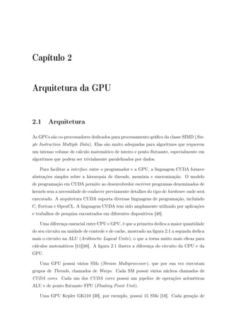 Capítulo 2
Arquitetura da GPU
2.1 Arquitetura
As GPUs são co-processadores dedicados para processamento gráﬁco da classe SIMD (Sin-
gle Instruction Multiple Data). Elas são muito adequadas para algoritmos que requerem
um intenso volume de cálculo matemático de inteiro e ponto ﬂutuante, especialmente em
algoritmos que podem ser trivialmente paralelizados por dados.
Para facilitar a interface entre o programador e a GPU, a linguagem CUDA fornece
abstrações simples sobre a hierarquia de threads, memória e sincronização. O modelo
de programação em CUDA permite ao desenvolvedor escrever programas denominados de
kernels sem a necessidade de conhecer previamente detalhes do tipo de hardware onde será
executado. A arquitetura CUDA suporta diversas linguagens de programação, incluindo
C, Fortran e OpenCL. A linguagem CUDA tem sido amplamente utilizado por aplicações
e trabalhos de pesquisa encontrados em diferentes dispositivos [48].
Uma diferença essencial entre CPU e GPU, é que a primeira dedica a maior quantidade
do seu circuito na unidade de controle e de cache, mostrado na ﬁgura 2.1 a segunda dedica
mais o circuito na ALU (Arithmetic Logical Units), o que a torna muito mais eﬁcaz para
cálculos matemáticos [11][48]. A ﬁgura 2.1 ilustra a diferença do circuito da CPU e da
GPU.
Uma GPU possui vários SMs (Stream Multiprocessor), que por sua vez executam
grupos de Threads, chamados de Warps. Cada SM possui vários núcleos chamados de
CUDA cores. Cada um dos CUDA cores possui um pipeline de operações aritméticas
ALU e de ponto ﬂutuante FPU (Floating Point Unit).
Uma GPU Kepler GK110 [30], por exemplo, possui 15 SMs [10]. Cada geração de
 