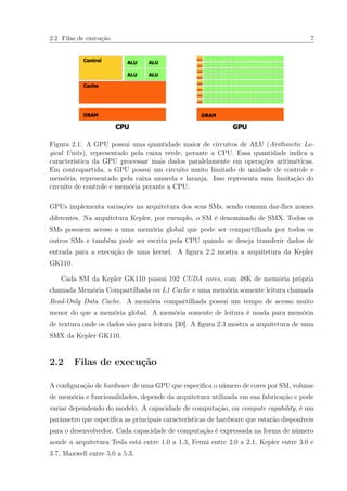 2.2 Filas de execução 7
Figura 2.1: A GPU possui uma quantidade maior de circuitos de ALU (Arithmetic Lo-
gical Units), representado pela caixa verde, perante a CPU. Essa quantidade indica a
característica da GPU processar mais dados paralelamente em operações aritiméticas.
Em contrapartida, a GPU possui um circuito muito limitado de unidade de controle e
memória, representado pela caixa amarela e laranja. Isso representa uma limitação do
circuito de controle e memória perante a CPU.
GPUs implementa variações na arquitetura dos seus SMs, sendo comum dar-lhes nomes
diferentes. Na arquitetura Kepler, por exemplo, o SM é denominado de SMX. Todos os
SMs possuem acesso a uma memória global que pode ser compartilhada por todos os
outros SMs e também pode ser escrita pela CPU quando se deseja transferir dados de
entrada para a execução de uma kernel. A ﬁgura 2.2 mostra a arquitetura da Kepler
GK110.
Cada SM da Kepler GK110 possui 192 CUDA cores, com 48K de memória própria
chamada Memória Compartilhada ou L1 Cache e uma memória somente leitura chamada
Read-Only Data Cache. A memória compartilhada possui um tempo de acesso muito
menor do que a memória global. A memória somente de leitura é usada para memória
de textura onde os dados são para leitura [30]. A ﬁgura 2.3 mostra a arquitetura de uma
SMX da Kepler GK110.
2.2 Filas de execução
A conﬁguração de hardware de uma GPU que especiﬁca o número de cores por SM, volume
de memória e funcionalidades, depende da arquitetura utilizada em sua fabricação e pode
variar dependendo do modelo. A capacidade de computação, ou compute capability, é um
parâmetro que especiﬁca as principais características de hardware que estarão disponíveis
para o desenvolvedor. Cada capacidade de computação é expressada na forma de número
aonde a arquitetura Tesla está entre 1.0 a 1.3, Fermi entre 2.0 a 2.1, Kepler entre 3.0 e
3.7, Maxwell entre 5.0 a 5.3.
 