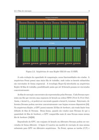 2.2 Filas de execução 8
Figura 2.2: Arquitetura de uma Kepler GK110 com 15 SMX
A cada evolução da capacidade de computação, novas funcionalidades são criadas. A
arquitetura Fermi possui uma única ﬁla de trabalho, onde todos os kernels submetidos
são executados de forma sequencial. A tecnologia Hyper-Q introduzida na arquitetura
Kepler 32 ﬁlas de trabalho, possibilitando assim que até 32 kernels possam ser executados
concorrentemente.
As ﬁlas de execução concorrentes são representadas pelas Streams. Cada Stream repre-
senta um ﬁla que executa uma sequencia de kernels na ordem FIFO (First In First Out).
Assim, o kernel ki+1 só poderá ser executado quando o kernel ki terminar. Entretanto, di-
ferentes Streams podem executar concorrentemente caso hajam recursos disponíveis [34].
Na arquitetura Kepler, a GPU possui somente 32 ﬁlas de hardware, não tendo limite bem
deﬁnido de ﬁlas de Streams. Dessa forma, quando são criados mais Streams do que a
quantidade de ﬁlas de hardware, a GPU compartilha mais de uma Stream numa mesma
ﬁla de hardware [34][30].
Dependendo da GPU, um conjunto de kernels em diferentes Streams podem ser exe-
cutados de forma diferente. A ﬁgura 2.5 mostra um modelo de execução de uma mesma
submissão para GPU em diferentes arquiteturas. Na Fermi, apenas as tarefas (C,P) e
 
