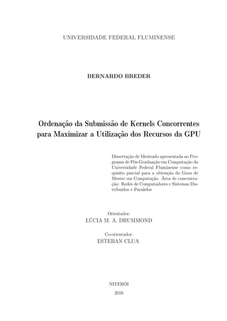 UNIVERSIDADE FEDERAL FLUMINENSE
BERNARDO BREDER
Ordenação da Submissão de Kernels Concorrentes
para Maximizar a Utilização dos Recursos da GPU
Dissertação de Mestrado apresentada ao Pro-
grama de Pós-Graduação em Computação da
Universidade Federal Fluminense como re-
quisito parcial para a obtenção do Grau de
Mestre em Computação. Área de concentra-
ção: Redes de Computadores e Sistemas Dis-
tribuídos e Paralelos
Orientador:
LÚCIA M. A. DRUMMOND
Co-orientador:
ESTEBAN CLUA
NITERÓI
2016
 