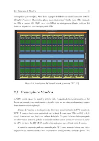 2.3 Hierarquia de Memória 11
desempenho por watts [10]. Além disso, 6 grupos de SMs foram criados chamados de GPC
(Graphic Processors Clusters) na placas mais atuais como TitanX. Cada SM é chamado
de SMM e contém 128 CUDA cores com 96K de memória compartilhada. A ﬁgura 2.6
ilustra a arquitetura com os 6 grupos de SMs.
Figura 2.6: Arquitetura da Maxwell com 6 grupos de GPC [32]
2.3 Hierarquia de Memória
A GPU possui espaço de memória própria onde é organizado hierarquicamente, de tal
forma que quando convenientemente explorado, pode ser um elemento importante para o
bom desempenho da aplicação.
A ﬁgura 2.7 mostra as localizações das diferentes memórias tanto da CPU quanto da
GPU. A imagem ilustra um contexto de execução de 1 grade, com 2 blocos (0,0) e (0,1)
com 2 threads cada um, dando um totla de 4 threads. Na parte de baixo da imagem pode
ser observado a memória global e a memória constante onde podem ser acessado a partir
da CPU por meio da API CUDA usada pelas aplicações para efetuar troca de dados.
A memória constante pode ser acessado pela GPU como somente leitura com baixa
capacidade de armazenamento e alta velocidade de acesso perante a memória global. Por
 