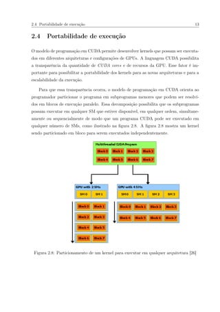 2.4 Portabilidade de execução 13
2.4 Portabilidade de execução
O modelo de programação em CUDA permite desenvolver kernels que possam ser executa-
dos em diferentes arquiteturas e conﬁgurações de GPUs. A linguagem CUDA possibilita
a transparência da quantidade de CUDA cores e de recursos da GPU. Esse fator é im-
portante para possibilitar a portabilidade dos kernels para as novas arquiteturas e para a
escalabilidade da execução.
Para que essa transparência ocorra, o modelo de programação em CUDA orienta ao
programador particionar o programa em subprogramas menores que podem ser resolvi-
dos em blocos de execução paralelo. Essa decomposição possibilita que os subprogramas
possam executar em qualquer SM que estiver disponível, em qualquer ordem, simultane-
amente ou sequencialmente de modo que um programa CUDA pode ser executado em
qualquer número de SMs, como ilustrado na ﬁgura 2.8. A ﬁgura 2.8 mostra um kernel
sendo particionado em bloco para serem executados independentemente.
Figura 2.8: Particionamento de um kernel para executar em qualquer arquitetura [26]
 