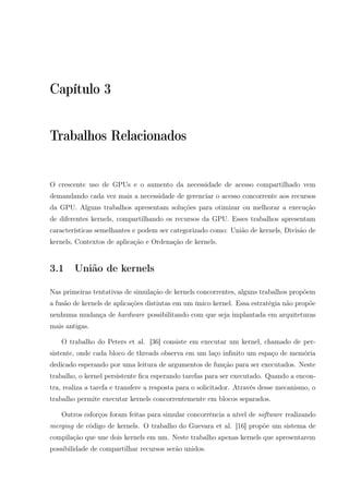 Capítulo 3
Trabalhos Relacionados
O crescente uso de GPUs e o aumento da necessidade de acesso compartilhado vem
demandando cada vez mais a necessidade de gerenciar o acesso concorrente aos recursos
da GPU. Alguns trabalhos apresentam soluções para otimizar ou melhorar a execução
de diferentes kernels, compartilhando os recursos da GPU. Esses trabalhos apresentam
características semelhantes e podem ser categorizado como: União de kernels, Divisão de
kernels, Contextos de aplicação e Ordenação de kernels.
3.1 União de kernels
Nas primeiras tentativas de simulação de kernels concorrentes, alguns trabalhos propõem
a fusão de kernels de aplicações distintas em um único kernel. Essa estratégia não propõe
nenhuma mudança de hardware possibilitando com que seja implantada em arquiteturas
mais antigas.
O trabalho do Peters et al. [36] consiste em executar um kernel, chamado de per-
sistente, onde cada bloco de threads observa em um laço inﬁnito um espaço de memória
dedicado esperando por uma leitura de argumentos de função para ser executados. Neste
trabalho, o kernel persistente ﬁca esperando tarefas para ser executado. Quando a encon-
tra, realiza a tarefa e transfere a resposta para o solicitador. Através desse mecanismo, o
trabalho permite executar kernels concorrentemente em blocos separados.
Outros esforços foram feitas para simular concorrência a nível de software realizando
merging de código de kernels. O trabalho do Guevara et al. [16] propõe um sistema de
compilação que une dois kernels em um. Neste trabalho apenas kernels que apresentarem
possibilidade de compartilhar recursos serão unidos.
 