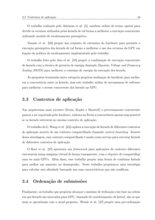 3.3 Contextos de aplicação 16
O trabalho realizado pelo Adriaens et al. [1], também utiliza do termo spatial para
dividir os recursos utilizados pelos kernels de tal forma a melhorar a execução concorrente
utilizando modelo de escalonamento preemptivo.
Tanasic et al. [40] propõe um conjunto de extensões do hardware para permitir a
execução preemptiva dos kernels de tal forma a melhorar o uso dos recursos da GPU em
função da política de escalonamento implementado pelo trabalho.
O trabalho feito pelo Jiao et al. [18] propõe a combinação de execução concorrente
de kernels com a técnica de gerencia de energia chamado Dynamic Voltage and Frequency
Scaling (DVFS) para melhorar o consumo de energia da execução dos kernels.
As propostas levantadas nesta categoria propõem mudanças de hardware para melho-
rar a concorrência entre os kernels, mas este trabalho utiliza de mecanismos de software
para melhorar o acesso concorrente dos kernels na GPU.
3.3 Contextos de aplicação
Nas arquiteturas mais recentes (Fermi, Kepler e Maxwell) o processamento concorrente
passou a ser suportado pelo hardware, embora na Fermi a concorrência apenas seja possível
se os kernels estiverem no mesmo contexto de aplicação.
O trabalho do L. Wang et al. [45] explora a execução de kernels de diferentes contextos
de aplicação através de um contexto compartilhado chamado context funneling. Através
dessa abordagem, esse contexto compartilhado é usado como serviço para executar kernels
de diferentes contextos de aplicação.
O Ravi et al. [37] apresenta um framework para aplicações de contexto diferentes
executarem numa máquina virtual de forma transparente, com o objetivo de compartilhar
uma ou mais GPUs. Além disso, esse trabalho propõe uma forma de combinar kernels
para melhor um aumento no desempenho. Neste trabalho propõem-se uma estratégia
para calcular esta aﬁnidade baseando nas suas características que não conﬂitam.
3.4 Ordenação de submissões
Finalmente, os trabalho que propõem alcançar o máximo de utilização com base na ordem
em que kernels são invocados para GPU, chamado de reordenamento de kernel, são os que
mais se aproximam com a atual proposta. Wende et al. [47] propõe uma pre-ordenação
 