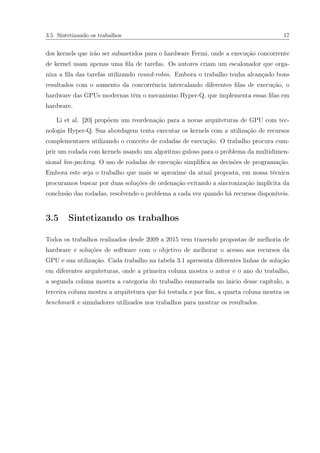 3.5 Sintetizando os trabalhos 17
dos kernels que irão ser submetidos para o hardware Fermi, onde a execução concorrente
de kernel usam apenas uma ﬁla de tarefas. Os autores criam um escalonador que orga-
niza a ﬁla das tarefas utilizando round-robin. Embora o trabalho tenha alcançado bons
resultados com o aumento da concorrência intercalando diferentes ﬁlas de execução, o
hardware das GPUs modernas têm o mecanismo Hyper-Q, que implementa essas ﬁlas em
hardware.
Li et al. [20] propõem um reordenação para a novas arquiteturas de GPU com tec-
nologia Hyper-Q. Sua abordagem tenta executar os kernels com a utilização de recursos
complementares utilizando o conceito de rodadas de execução. O trabalho procura cum-
prir um rodada com kernels usando um algoritmo guloso para o problema da multidimen-
sional bin-packing. O uso de rodadas de execução simpliﬁca as decisões de programação.
Embora este seja o trabalho que mais se aproxime da atual proposta, em nossa técnica
procuramos buscar por duas soluções de ordenação evitando a sincronização implícita da
conclusão das rodadas, resolvendo o problema a cada vez quando há recursos disponíveis.
3.5 Sintetizando os trabalhos
Todos os trabalhos realizados desde 2009 a 2015 vem trazendo propostas de melhoria de
hardware e soluções de software com o objetivo de melhorar o acesso aos recursos da
GPU e sua utilização. Cada trabalho na tabela 3.1 apresenta diferentes linhas de solução
em diferentes arquiteturas, onde a primeira coluna mostra o autor e o ano do trabalho,
a segunda coluna mostra a categoria do trabalho enumerada no inicio desse capítulo, a
terceira coluna mostra a arquitetura que foi testada e por ﬁm, a quarta coluna mostra os
benchmark e simuladores utilizados nos trabalhos para mostrar os resultados.
 