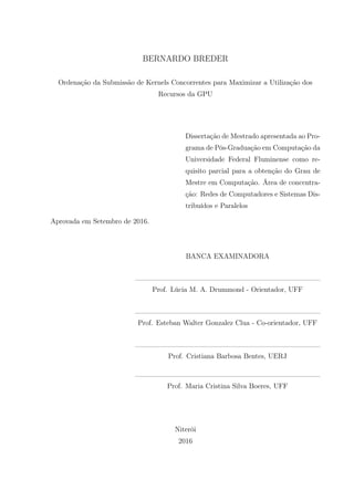 BERNARDO BREDER
Ordenação da Submissão de Kernels Concorrentes para Maximizar a Utilização dos
Recursos da GPU
Dissertação de Mestrado apresentada ao Pro-
grama de Pós-Graduação em Computação da
Universidade Federal Fluminense como re-
quisito parcial para a obtenção do Grau de
Mestre em Computação. Área de concentra-
ção: Redes de Computadores e Sistemas Dis-
tribuídos e Paralelos
Aprovada em Setembro de 2016.
BANCA EXAMINADORA
Prof. Lúcia M. A. Drummond - Orientador, UFF
Prof. Esteban Walter Gonzalez Clua - Co-orientador, UFF
Prof. Cristiana Barbosa Bentes, UERJ
Prof. Maria Cristina Silva Boeres, UFF
Niterói
2016
 
