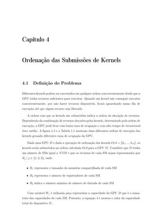 Capítulo 4
Ordenação das Submissões de Kernels
4.1 Deﬁnição do Problema
Diferentes kernels podem ser executados em qualquer ordem concorrentemente desde que a
GPU tenha recursos suﬁcientes para executar. Quando um kernel não conseguir executar
concorrentemente, por não haver recursos disponíveis, ﬁcará aguardando numa ﬁla de
execução até que algum recurso seja liberado.
A ordem com que os kernels são submetidos indica a ordem da alocação de recursos.
Dependendo da combinação de recursos alocados pelos kernels, determinado pela ordem de
execução, a GPU pode ﬁcar com baixa taxa de ocupação e com alto tempo de turnaround
time médio. A ﬁgura 1.5 e a Tabela 1.1 mostram duas diferentes ordens de execução dos
kernels gerando diferentes taxa de ocupação da GPU.
Dada uma GPU D e dada a operação de ordenação dos kernels Ord = {k1, ..., kN }, os
kernels serão submetidos na ordem calculada Ord para a GPU D. Considere que D tenha
um número de SMs igual a NSM e que os recursos de cada SM sejam representados por
Rj | j ∈ {1, 2, 3}, onde:
• R1 representa o tamanho da memória compartilhada de cada SM
• R2 representa o número de registradores de cada SM
• R3 indica o número máximo de número de threads de cada SM
Uma variável Wj é utilizada para representar a capacidade da GPU D que é o soma-
tório das capacidades de cada SM. Portanto, a equação 4.1 mostra o valor da capacidade
total do dispositivo D.
 