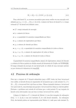 4.2 Processo de ordenação 20
Wj = (Rj + 1) × NSM | j ∈ {1, 2, 3} (4.1)
Para cada kernel ki, os recursos necessários para serem usados em sua execução será
deﬁnido por wij | i ∈ {1, ..., N}, j ∈ {1, 2, 3}, o número de blocos do kernel bi e o tempo
estimado test
i do kernel será deﬁnido como:
• test
i : tempo estimado de execução
• bi: o número de blocos
• ri1: a quantidade de memória compartilhada por bloco
• ri2: o número de registradores por bloco
• ri3: o número de threads por bloco
• wi1 = ri1 × bi: a quantidade de memória compartilhada de todos os blocos
• wi2 = ri2 × bi: o número de registradores de todos os blocos
• wi3 = ri3 × bi: o número de threads de todos os blocos
A quantidade de memória compartilhada, número de registradores, número de threads
e o número de blocos podem ser obtidos através de ferramenta de Proﬁler da NVIDIA[29].
O tempo estimado da execução de um kernel pode ser obtido de uma execução anterior
ou por técnicas de estimativa de tempo[22].
4.2 Processo de ordenação
Para que o conjunto de N kernels submetidos para a GPU tenha um bom turnaround
time médio, os kernels devem ser organizados de tal maneira que a cada instante Tβ | β ∈
{0, ..., N}, o turnaround time seja bom ou ótimo. Mesmo tentando otimizar o turnaround
time para todo Tβ, essa estratégia não garante o turnaround time ótimo no contexto global.
Portanto, o problema será tratado de tal forma que a cada instante Tβ um conjunto de
kernels serão selecionados com um bom ou ótimo turnaround time médio.
A ﬁgura 4.1 ilustra os N = 4 kernels da Tabela 1.1 com dois exemplos de ordenações
Ordα | α ∈ {a, b} e com seus instantes Tβ de cada kernel simulado. As ordenações
Ordα dos kernels podem ser representados pela Tabela 4.1, onde para cada instante Tβ,
 