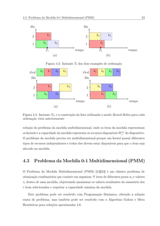 4.3 Problema da Mochila 0-1 Multidimensional (PMM) 23
tempo
ﬁla
tempo
ﬁla
k1
k2 k3
k4 k3
k1
T1 T1
1
2
1
2
(a) (b)
Figura 4.3: Instante Ti dos dois examples de ordenação
tempo
ﬁla
tempo
ﬁla
k1 k4
k2 k3
k4 k3
k1 k2
Ord: Ord:k2 k1 k3 k4 k1 k4 k2 k3
1
2
1
2
(a) (b)
Figura 4.4: Instante TN e a construção da lista utilizando o modo Round-Robin para cada
ordenação vista anteriormente
solução do problema da mochila multidimensional, onde os itens da mochila representam
os kernels e a capacidade da mochila representa os recursos disponíveis Wav
j do dispositivo.
O problema da mochila precisa ser multidimensional porque um kernel possui diferentes
tipos de recursos independentes e todos eles devem estar disponíveis para que o item seja
alocado na mochila.
4.3 Problema da Mochila 0-1 Multidimensional (PMM)
O Problema da Mochila Multidimensional (PMM) [13][24] é um clássico problema de
otimização combinatória que consiste em organizar N itens de diferentes pesos wi e valores
vi dentro de uma mochila, objetivando maximizar os valores resultantes do somatório dos
i itens selecionados e respeitar a capacidade máxima da mochila.
Este problema pode ser resolvido com Programação Dinâmica, obtendo a solução
exata do problema, mas também pode ser resolvido com o Algoritmo Guloso e Meta
Heurísticas para soluções aproximadas 4.6.
 