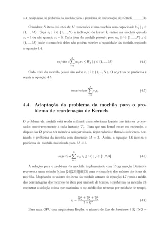 4.4 Adaptação do problema da mochila para o problema de reordenação de Kernels 24
Considere N itens distintos de M dimensões e uma mochila com capacidade Wj | j ∈
{1, ..., M}. Seja xi | i ∈ {1, ..., N} a indicação do kernel ki entrar na mochila quando
xi = 1 ou não quando xi = 0. Cada item da mochila possui o peso wij | i ∈ {1, ..., N}, j ∈
{1, ..., M} onde o somatório deles não podem exceder a capacidade da mochila seguindo
a equação 4.4.
sujeito a
N
i=1
wijxi ≤ Wj | j ∈ {1, ..., M} (4.4)
Cada item da mochila possui um valor vi | i ∈ {1, ..., N}. O objetivo do problema é
seguir a equação 4.5:
maximizar
N
i=1
vixi (4.5)
4.4 Adaptação do problema da mochila para o pro-
blema de reordenação de Kernels
O problema da mochila está sendo utilizado para selecionar kernels que irão ser proces-
sados concorrentemente a cada instante Tβ. Para que um kernel entre em execução, o
dispositivo D precisa ter memória compartilhada, registradores e threads suﬁcientes, tor-
nando o problema da mochila com dimensão M = 3. Assim, a equação 4.6 mostra o
problema da mochila modiﬁcada para M = 3.
sujeito a
N
i=1
wijxi ≤ Wj | j ∈ {1, 2, 3} (4.6)
A solução para o problema da mochila implementado com Programação Dinâmica
representa uma solução ótima [24][23][5][41][3] para o somatório dos valores dos itens da
mochila. Mapeando os valores dos itens da mochila através da equação 4.7 como a média
das porcentagens dos recursos do item por unidade de tempo, o problema da mochila irá
encontrar a solução ótima que maximiza o uso médio dos recursos por unidade de tempo.
vi =
wi1
W1
+ wi2
W2
+ wi3
W3
3 × test
i
(4.7)
Para uma GPU com arquitetura Kepler, o número de ﬁlas de hardware é 32 (NQ =
 