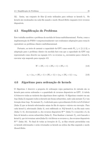 4.5 Simpliﬁcação do Problema 25
32). Assim, um conjunto de ﬁlas Q serão utilizados para ordenar os kernels ki. Os
kernels são escalonados em cada ﬁla usando o modo Round-Robin enquanto tiver recursos
disponíveis.
4.5 Simpliﬁcação do Problema
Este trabalho modelou o problema da mochila de forma multidimensional. Porém, como a
implementação do PMM é computacionalmente caro realizamos adaptações para torna-lo
equivalente ao problema clássico multidimensional.
Portanto, ao invés de assumir a capacidade da GPU como sendo Wj | j ∈ {1, 2, 3}, a
adaptação para o problema clássico da mochila fará com que a capacidade da GPU seja
representado como descrito na equação 4.8 e os recursos wij necessários para o kernel ki
executar seja mapeado para equação 4.9.
W = (W1 + 1) × (W2 + 1) × (W3 + 1) (4.8)
wi = (wi1 × (W2 + 1) × (W3 + 1)) + (wi2 × (W2 + 1)) + wi3 (4.9)
4.6 Algoritmo para ordenação de kernels
O Algoritmo 1 descreve a proposta de ordenação cujos parâmetros de entrada são os
kernels para serem ordenados e a quantidade de recursos disponíveis na GPU. A tabela
4.3 descreve todas as variáveis dos algoritmos desse capítulo. O Algoritmo consiste em um
loop (linha 2) enquanto todos os kernels não foram submetidos, onde cada instante Tβ é um
iteração desse loop. No instante Tβ, é solicitado para o procedimento GetkernelsToSubmit
(linha 3) que os kernels selecionados saiam da ﬁla de espera e entrem em execução. Para
cada kernel ki selecionado (linha 4), será enﬁleirado os NQ kernels ki na ﬁla mais curta
(linha 5 e 6), decrementado wi dos recursos disponíveis Wav
(linha 7) e removido o ki da
lista de kernels a serem submetidos (linha 8). Para ﬁnalizar o instante Tβ, será buscado o
kernel ke que irá terminar antes(linha 9) e irá liberar os recursos we dos recursos disponíveis
Wav
(linha 10). No ﬁnal de todas as iterações de Tβ, as ﬁlas estarão preenchidas com
os kernels selecionados e serão retornados os kernels na ordem das ﬁlas seguindo o modo
Round-Robin.
 