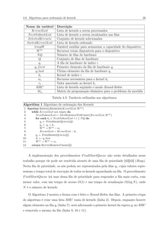 4.6 Algoritmo para ordenação de kernels 26
Nome da variável Descrição
KernelList Lista de kernels a serem processados
NextSubmitList Lista de kernels a serem escalonados nas ﬁlas
SelectedKernels Conjunto de kernels selecionados
SortedKernelList Lista de kernels ordenado
tempW Variável auxiliar para armazenar a capacidade do dispositivo
Wav
Recursos totais disponíveis para o dispositivo
NQ Número de ﬁlas de hardware
Q Conjunto de ﬁlas de hardware
qi A ﬁla de hardware de índice i
qi.first Primeiro elemento da ﬁla de hardware qi
qi.last Último elemento da ﬁla de hardware qi
ki Kernel de índice i
wi Recursos necessários para o kernel ki
vi Valor associado ao kernel ki
RRC Lista de kernels seguindo o modo Round-Robin
Mij Matriz da programação dinâmica para o problema da mochila
Tabela 4.3: Variáveis utilizadas nos algoritmos
Algorithm 1 Algoritmo de ordenação dos Kernels
1: function KernelReorder(KernelList, Wav
)
2: while KernelList not empty do
3: NextSubmitList ← GetKernelsToSubmit(KernelList, Wav
)
4: for each ki ∈ NextSubmitList ∧ i ≤ NQ do
5: qj ← FindShortQueue(Q)
6: qj ← qj + ki
7: Wav
= Wav
− wi
8: KernelList = KernelList − ki
9: qj ← FindShortQueue(Q)
10: ke ← qj.last
11: Wav
= Wav
+ we
12: return RoundRobingCross(Q)
A implementação dos procedimentos FindShortQueue não serão detalhados nesse
trabalho porque ele pode ser resolvida através de uma ﬁla de prioridade [42][43] (Heap).
Nesta ﬁla de prioridade, os nós podem ser representados pela ﬁlas qi, cujos valores repre-
sentam o tempo total de execução de todos os kernels aguardando na ﬁla. O procedimento
FindShortQueue irá usar dessa ﬁla de prioridade para responder a ﬁla mais curta, com
menor valor, com um tempo de acesso O(1) e um tempo de atualização O(log N), onde
N é o número de kernels.
O Algoritmo 2 mostra a forma com é feito o Round-Robin das ﬁlas. A primeiro etapa
do algoritmo é criar uma lista RRC vazia de kernels (linha 2). Depois, enquanto houver
algum elemento na ﬁla qi (linha 7), será adicionado o primeiro kernel da espera qi no RRC
e removido o mesmo da ﬁla (linha 9, 10 e 11).
 