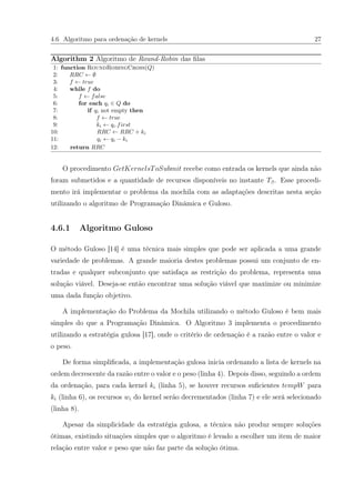 4.6 Algoritmo para ordenação de kernels 27
Algorithm 2 Algoritmo de Round-Robin das ﬁlas
1: function RoundRobingCross(Q)
2: RRC ← ∅
3: f ← true
4: while f do
5: f ← false
6: for each qi ∈ Q do
7: if qi not empty then
8: f ← true
9: ki ← qi.first
10: RRC ← RRC + ki
11: qi ← qi − ki
12: return RRC
O procedimento GetKernelsToSubmit recebe como entrada os kernels que ainda não
foram submetidos e a quantidade de recursos disponíveis no instante Tβ. Esse procedi-
mento irá implementar o problema da mochila com as adaptações descritas nesta seção
utilizando o algoritmo de Programação Dinâmica e Guloso.
4.6.1 Algoritmo Guloso
O método Guloso [14] é uma técnica mais simples que pode ser aplicada a uma grande
variedade de problemas. A grande maioria destes problemas possui um conjunto de en-
tradas e qualquer subconjunto que satisfaça as restrição do problema, representa uma
solução viável. Deseja-se então encontrar uma solução viável que maximize ou minimize
uma dada função objetivo.
A implementação do Problema da Mochila utilizando o método Guloso é bem mais
simples do que a Programação Dinâmica. O Algoritmo 3 implementa o procedimento
utilizando a estratégia gulosa [17], onde o critério de ordenação é a razão entre o valor e
o peso.
De forma simpliﬁcada, a implementação gulosa inicia ordenando a lista de kernels na
ordem decrescente da razão entre o valor e o peso (linha 4). Depois disso, seguindo a ordem
da ordenação, para cada kernel ki (linha 5), se houver recursos suﬁcientes tempW para
ki (linha 6), os recursos wi do kernel serão decrementados (linha 7) e ele será selecionado
(linha 8).
Apesar da simplicidade da estratégia gulosa, a técnica não produz sempre soluções
ótimas, existindo situações simples que o algoritmo é levado a escolher um item de maior
relação entre valor e peso que não faz parte da solução ótima.
 