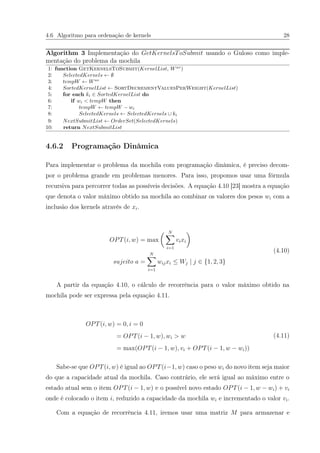 4.6 Algoritmo para ordenação de kernels 28
Algorithm 3 Implementação do GetKernelsToSubmit usando o Guloso como imple-
mentação do problema da mochila
1: function GetKernelsToSubmit(KernelList, Wav
)
2: SelectedKernels ← ∅
3: tempW ← Wav
4: SortedKernelList ← SortDecrementValuesPerWeight(KernelList)
5: for each ki ∈ SortedKernelList do
6: if wi < tempW then
7: tempW ← tempW − wi
8: SelectedKernels ← SelectedKernels ∪ ki
9: NextSubmitList ← OrderSet(SelectedKernels)
10: return NextSubmitList
4.6.2 Programação Dinâmica
Para implementar o problema da mochila com programação dinâmica, é preciso decom-
por o problema grande em problemas menores. Para isso, propomos usar uma fórmula
recursiva para percorrer todas as possíveis decisões. A equação 4.10 [23] mostra a equação
que denota o valor máximo obtido na mochila ao combinar os valores dos pesos wi com a
inclusão dos kernels através de xi.
OPT(i, w) = max
N
i=1
vixi
sujeito a =
N
i=1
wijxi ≤ Wj | j ∈ {1, 2, 3}
(4.10)
A partir da equação 4.10, o cálculo de recorrência para o valor máximo obtido na
mochila pode ser expressa pela equação 4.11.
OPT(i, w) = 0, i = 0
= OPT(i − 1, w), wi > w
= max(OPT(i − 1, w), vi + OPT(i − 1, w − wi))
(4.11)
Sabe-se que OPT(i, w) é igual ao OPT(i−1, w) caso o peso wi do novo item seja maior
do que a capacidade atual da mochila. Caso contrário, ele será igual ao máximo entre o
estado atual sem o item OPT(i − 1, w) e o possível novo estado OPT(i − 1, w − wi) + vi
onde é colocado o item i, reduzido a capacidade da mochila wi e incrementado o valor vi.
Com a equação de recorrência 4.11, iremos usar uma matriz M para armazenar e
 