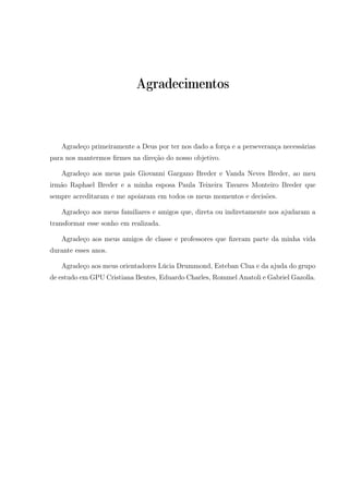 Agradecimentos
Agradeço primeiramente a Deus por ter nos dado a força e a perseverança necessárias
para nos mantermos ﬁrmes na direção do nosso objetivo.
Agradeço aos meus pais Giovanni Gargano Breder e Vanda Neves Breder, ao meu
irmão Raphael Breder e a minha esposa Paula Teixeira Tavares Monteiro Breder que
sempre acreditaram e me apoiaram em todos os meus momentos e decisões.
Agradeço aos meus familiares e amigos que, direta ou indiretamente nos ajudaram a
transformar esse sonho em realizada.
Agradeço aos meus amigos de classe e professores que ﬁzeram parte da minha vida
durante esses anos.
Agradeço aos meus orientadores Lúcia Drummond, Esteban Clua e da ajuda do grupo
de estudo em GPU Cristiana Bentes, Eduardo Charles, Rommel Anatoli e Gabriel Gazolla.
 