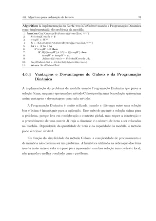 4.6 Algoritmo para ordenação de kernels 31
Algorithm 5 Implementação do GetKernelsToSubmit usando a Programação Dinâmica
como implementação do problema da mochila
1: function GetKernelsToSubmit(KernelList, Wav
)
2: SelectedKernels ← ∅
3: tempW ← Wav
4: M ← KnapsackDynamicMatrix(KernelList, Wav
)
5: for i ← N to 1 do
6: if tempW > 0 then
7: if M[i][tempW] = M[i − 1][tempW] then
8: tempW ← tempW − wi
9: SelectedKernels ← SelectedKernels ∪ ki
10: NextSubmitList ← OrderSet(SelectedKernels)
11: return NextSubmitList
4.6.4 Vantagens e Desvantagens do Guloso e da Programação
Dinâmica
A implementação do problema da mochila usando Programação Dinâmica que prove a
solução ótima, enquanto que usando o método Guloso produz uma boa solução apresentam
assim vantagens e desvantagens para cada método.
A Programação Dinâmica é muito utilizada quando a diferença entre uma solução
boa e ótima é impactante para a aplicação. Esse método garante a solução ótima para
o problema, porque leva em consideração o contexto global, mas requer a construção e
o preenchimento de uma matriz M cuja a dimensão é o número de itens a ser colocados
na mochila. Dependendo da quantidade de itens e da capacidade da mochila, o método
pode se tornar inviável.
Em função da simplicidade do método Guloso, a complexidade de processamento e
de memória não costuma ser um problema. A heurística utilizada na ordenação dos itens
usa da razão entre o valor e o peso para representar uma boa solução num contexto local,
não gerando o melhor resultado para o problema.
 