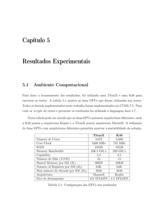 Capítulo 5
Resultados Experimentais
5.1 Ambiente Computacional
Para fazer o levantamente dos resultados, foi utilizado uma TitanX e uma K40 para
executar os testes. A tabela 5.1 mostra as duas GPUs que foram utilizadas nos testes.
Todos os kernels implementados neste trabalho foram implementados em CUDA 7.5. Para
criar os scripts de testes e gerenciar os resultados foi utilizada a linguagem Java 1.7 .
Nesta tabela pode ser notado que as duas GPUs possuem arquiteturas diferentes, onde
a K40 possui a arquitetura Kepler e a TitanX possui arquitetura Maxwell. A utilização
de duas GPUs com arquiteturas diferentes permitirá mostrar a portabilidade da solução.
TitanX K40
Número de Cores 3,072 2,880
Core Clock 1000 MHz 745 MHz
RAM 24GB 12GB
Memory Bandwidth 336.5 GB/s 288 GB/s
Capability 5.2 3.5
Número de SMs (NSM) 24 15
Shared Memory por SM (R1) 96KB 48KB
Numero of Registers por SM (R2) 64K 64K
Max número de threads por SM (R3) 2048 2048
Arquitetura Maxwell Kepler
Pico de desempenho 6.6 TFLOPS 4.2 TFLOPS
Tabela 5.1: Conﬁguração das GPUs nos resultados
 