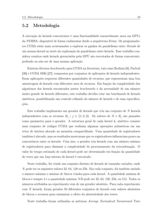 5.2 Metodologia 33
5.2 Metodologia
A execução de kernels concorrentes é uma funcionalidade razoavelmente nova em GPUs
da NVIDIA, disponível de forma rudimentar desde a arquitetura Fermi. Os programado-
res CUDA estão mais acostumados a explorar os ganhos do paralelismo entre threads de
um mesmo kernel ao invés da exploração do paralelismo entre kernels. Esse trabalho con-
sidera cenários onde kernels gerenciados pela GPU são executados de forma concorrente,
podendo ou não ser de uma mesma aplicação.
Existem diversos benchmarks para CUDA na literatura, tais como Rodinia [8], Parboil
[39] e CUDA SDK [27], compostos por conjuntos de aplicações de kernels independentes.
Essas aplicações requerem diferentes quantidades de recursos, que representam uma boa
amostragem de kernels com diferentes usos de recursos. Em função da complexidade dos
algoritmos dos kernels encontrados nestes benchmarks e da necessidade de um número
muito grande de kernels diferentes, este trabalho decidiu criar um benchmark de kernels
sintéticos, possibilitando um controle reﬁnado do número de kernels e de suas especiﬁca-
ções.
Este trabalho implementa um gerador de kernels que cria um conjunto de N kernels
independentes com os recursos Rj | j ∈ {1, 2, 3}. Os valores de N e Rj são passados
como parâmetro para o gerador. A estrutura geral de cada kernel ki sintético consiste
num conjunto de códigos CUDA que realizam algumas operações aritméticas em um
vetor de inteiros alocado na memória compartilhada. Uma quantidade de registradores
também é alocado, mas os resultados mostraram que os registradores inﬂuenciam pouco na
concorrência entre os kernels. Com isso, o gerador cria kernels com um número mínimo
de registradores para diminuir a complexidade do processamento da rereordenação. O
valor do tempo estimado de cada kernel pode ser determinado em função da quantidade
de vezes que um loop interno do kernel é executado.
Neste trabalho, foi criado um conjunto distinto de kernels de tamanho variados, onde
N pode ter os seguintes valores 32, 64, 128 ou 256. Em cada conjunto, foi também variado
o número máximo e mínimo de blocos criados para cada kernel. A quantidade mínima de
blocos é sempre 4 e a quantidade máxima NB pode ser 32, 64, 128, 256, ou 512. Todos os
números atribuídos no experimento vem de um gerador aleatório. Para cada experimento
com N kernels, foram gerados 50 diferentes conjuntos de kernels com valores aleatórios
de blocos e recursos para minimizar o efeito da aleatoriedade dos testes.
Neste trabalho foram utilizadas as métricas Average Normalized Turnaround Time
 