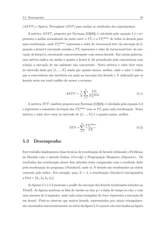5.3 Desempenho 34
(ANTT) e System Throughput (STP) para avaliar os resultados dos experimentos.
A métrica ANTT, proposta por Eyerman [12][46], é calculada pela equação 5.1 e re-
presenta a média normalizada da razão entre o TTi e o TTAlone
i de todos os kernels para
uma reordenação, onde TTAlone
i representa o valor do turnaround time da execução do ki
quando o kernel é executado sozinho e TTi representa o valor do turnaround time da exe-
cução do kernel ki executando concorrentemente com outros kernels. Em outras palavras,
essa métrica indica em média o quanto o kernel ki foi prejudicado pela concorrência com
relação a execução de um ambiente não concorrente. Nesta métrica o valor deve estar
no intervalo dado por {1, ..., N} sendo que quanto menor, melhor, onde o valor 1 indica
que a concorrência não interferiu em nada na execução dos kernels e N indicando que os
kernels estão em total conﬂito de acesso a recursos.
ANTT =
1
N
N
i=1
TTi
TTAlone
i
(5.1)
A métrica STP, também proposta por Eyerman [12][46], é calculada pela equação 5.2
e representa o somatório da fração dos TTAlone
i com os TTi para cada reordenação. Nesta
métrica o valor deve estar no intervalo de {1, ..., N} e o quanto maior, melhor.
STP =
N
i=1
TTAlone
i
TTi
(5.2)
5.3 Desempenho
Este trabalho implementou duas técnicas de reordenação de kernels utilizando o Problema
da Mochila com o método Guloso (Greedy) e Programação Dinâmica (Dynamic). Os
resultados das reordenação desses dois métodos serão comparados com o resultado dado
pela reordenação do programa (Standard), onde os N kernels são reordenados na ordem
crescente pelo índice. Por exemplo, para N = 4, a reordenação Standard corresponderá
a Ord = {k1, k2, k3, k4}.
As ﬁguras 5.1 a 5.3 mostram o proﬁle da execução dos kernels reordenados testados na
TitanX. As ﬁguras mostram as ﬁlas de tarefas no eixo y e a linha de tempo no eixo x com
uma amostra de 2 segundos, onde cada caixa retangular do trace representa a execução de
um kernel. Pode-se observar que muitos kernels, representados por caixas retangulares,
são executados concorrentementes no inicio da ﬁgura 5.3 e poucos são executados na ﬁgura
 