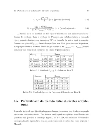 5.5 Portabilidade do método entre diferentes arquiteturas 38
ATTα =
N
i=1 TTi
N
| α ∈ {greedy, dynamic} (5.3)
Oα =
OTα × ANTTstandard
(ANTTstandard − ANTTα)
| α ∈ {greedy, dynamic} (5.4)
As tabelas 5.2 e 5.3 mostram os dois tipos de reordenação com suas respectivas di-
ferença de overhead. Para o overhead do Dynamic, em trabalhos futuros e contando
com o aumento do número de recursos da GPU, o tamanho da matriz tende a aumentar
fazendo com que o OTdynamic da reordenação ﬁque pior. Para que o overhead se preserve,
a proporção deverá se manter e o valor do ganho entre o ATTdynamic e ATTstandard deverá
aumentar para compensar o aumento do tempo de processamento.
Ogreedy Blocos
32 64 128 256 512
32 Kernels 0.024 0.008 0.002 0.002 0.001
64 Kernels 0.036 0.005 0.002 0.001 0.009
128 Kernels 0.057 0.006 0.002 0.001 0.002
256 Kernels 0.024 0.008 0.002 0.002 0.001
Tabela 5.2: Overhead Ogreedy do Guloso na TitanX
Odynamic Blocos
32 64 128 256 512
32 Kernels 4.2 2.1 1.0 0.9 0.6
64 Kernels 3.6 2.1 1.5 1.2 1.1
128 Kernels 4.1 2.9 2.1 1.6 1.0
256 Kernels 6.3 5.4 3.7 2.6 1.9
Tabela 5.3: Overhead Odynamic da Programaçã Dinâmica na TitanX
5.5 Portabilidade do método entre diferentes arquite-
turas
Uma solução de software foi utilizada para melhorar o turnaround time dos kernels quando
executados concorrentemente. Essa mesma técnica pode ser aplicada em diferentes ar-
quiteturas que possuem a tecnologia Hyper-Q da NVIDIA. Os resultados apresentados
são especialmente signiﬁcativos com as arquiteturas mais recentes, tais como a Kepler e
Maxwell.
 