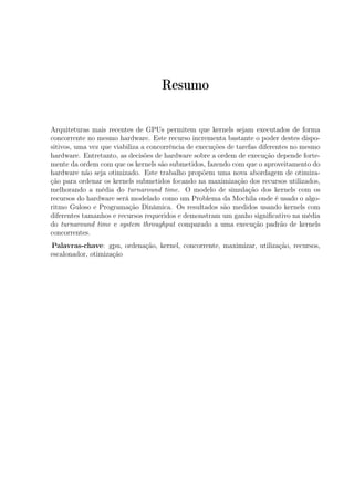 Resumo
Arquiteturas mais recentes de GPUs permitem que kernels sejam executados de forma
concorrente no mesmo hardware. Este recurso incrementa bastante o poder destes dispo-
sitivos, uma vez que viabiliza a concorrência de execuções de tarefas diferentes no mesmo
hardware. Entretanto, as decisões de hardware sobre a ordem de execução depende forte-
mente da ordem com que os kernels são submetidos, fazendo com que o aproveitamento do
hardware não seja otimizado. Este trabalho propõem uma nova abordagem de otimiza-
ção para ordenar os kernels submetidos focando na maximização dos recursos utilizados,
melhorando a média do turnaround time. O modelo de simulação dos kernels com os
recursos do hardware será modelado como um Problema da Mochila onde é usado o algo-
ritmo Guloso e Programação Dinâmica. Os resultados são medidos usando kernels com
diferentes tamanhos e recursos requeridos e demonstram um ganho signiﬁcativo na média
do turnaround time e system throughput comparado a uma execução padrão de kernels
concorrentes.
Palavras-chave: gpu, ordenação, kernel, concorrente, maximizar, utilização, recursos,
escalonador, otimização
 