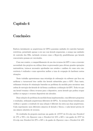 Capítulo 6
Conclusões
Embora inicialmente as arquiteturas de GPUs possuíam unidades de controles bastante
restritivas, permitindo apenas o seu uso com kernels sequenciais, o avanço nas unidades
de controles dos SMs, incluindo recursos como o Hyper-Q, possibilitaram que kernels
concorrentes possam ser executados.
Com esse cenário, o compartilhamento do uso dos recursos da GPU e com a crescente
necessidade dos projetos em utilizar desse co-processador para efetuar grandes operações
matemáticas, torna-se necessário aprofundar nos estudos e análises de como esta con-
corrência é realizada e como aproveitar melhor a taxa de ocupação do hardware nestas
situações.
Neste trabalho apresentamos uma estratégia de ordenação via software que foca em
melhorar o turnaround time médio dos kernels submetidos para a GPU. Para tanto,
utilizamos técnicas de otimização baseadas no problema da mochila para encontrar uma
ordem de execução dos kernels de tal forma a melhorar a utilização da GPU. Toda vez que
um kernel termina e libera recursos para o dispositivo, novos kernels que podem ocupar
melhor os espaços e recursos disponíveis são alocados.
Duas soluções do problema da mochila foram implementadas, com diferentes propostas
e resultados, utilizando arquiteturas diferentes de GPUs. As mesmas foram testadas para
veriﬁcar o quanto o resultado de uma solução é diferente da outra nas duas arquiteturas.
Cada experimento usou diferentes números de kernels e blocos, e cada kernel precisa de
um número aleatório de recursos.
Os resultados da proposta mostram um ganho de ANTT do Greedy com Standard
de 17% a 70% e do Dynamic com o Standard de 55% a 86% e um ganho do STP do
Greedy com Standard de 27% a 58% e do ganho do Dynamic com o Standard de 43%
 