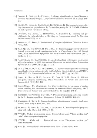 Referências 44
[14] Gorski, J.; Paquete, L.; Pedrosa, F. Greedy algorithms for a class of knapsack
problems with binary weights. Computers & Operations Research 39, 3 (2012), 498–
511.
[15] Gregg, C.; Dorn, J.; Hazelwood, K.; Skadron, K. Fine-grained resource sha-
ring for concurrent gpgpu kernels. In Presented as part of the 4th USENIX Workshop
on Hot Topics in Parallelism (2012).
[16] Guevara, M.; Gregg, C.; Hazelwood, K.; Skadron, K. Enabling task pa-
rallelism in the cuda scheduler. In Workshop on Programming Models for Emerging
Architectures (2009), vol. 9.
[17] Horowitz, E.; Sahni, S. Fundamentals of computer algorithms. Computer Science
Press, 1978.
[18] Jiao, Q.; Lu, M.; Huynh, H. P.; Mitra, T. Improving gpgpu energy-eﬃciency
through concurrent kernel execution and dvfs. In Proceedings of the 13th Annual
IEEE/ACM International Symposium on Code Generation and Optimization (2015),
IEEE, pp. 1–11.
[19] Karunadasa, N.; Ranasinghe, D. Accelerating high performance applications
with cuda and mpi. In 2009 International Conference on Industrial and Information
Systems (ICIIS) (2009), IEEE, pp. 331–336.
[20] Li, T.; Narayana, V. K.; El-Ghazawi, T. A power-aware symbiotic scheduling
algorithm for concurrent gpu kernels. In Parallel and Distributed Systems (ICPADS),
2015 IEEE 21st International Conference on (2015), IEEE, pp. 562–569.
[21] Liang, Y.; Huynh, H. P.; Rupnow, K.; Goh, R. S. M.; Chen, D. Eﬃcient
gpu spatial-temporal multitasking. IEEE Transactions on Parallel and Distributed
Systems 26, 3 (2015), 748–760.
[22] Lopez-Novoa, U.; Mendiburu, A.; Miguel-Alonso, J. A survey of perfor-
mance modeling and simulation techniques for accelerator-based computing. IEEE
Transactions on Parallel and Distributed Systems 26, 1 (2015), 272–281.
[23] Martello, S.; Pisinger, D.; Toth, P. Dynamic programming and strong bounds
for the 0-1 knapsack problem. Management Science 45, 3 (1999), 414–424.
[24] Martello, S.; Toth, P. Knapsack problems: algorithms and computer implemen-
tations. John Wiley & Sons, Inc., 1990.
[25] Nickolls, J.; Buck, I.; Garland, M.; Skadron, K. Scalable parallel program-
ming with cuda. Queue 6, 2 (2008), 40–53.
[26] NVIDIA. Cuda c programming guide. Disponível em http://docs.nvidia.com/
cuda/cuda-c-programming-guide.
[27] NVIDIA. Cuda sdk. Disponível em https://developer.nvidia.com/
cuda-downloads.
[28] NVIDIA. Fermi compute architecture white paper. White Paper, 2010.
 
