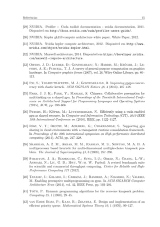 Referências 45
[29] NVIDIA. Proﬁler :: Cuda toolkit documentation - nvidia documentation, 2011.
Disponível em http://docs.nvidia.com/cuda/profiler-users-guide/.
[30] NVIDIA. Kepler gk110 compute architecture white paper. White Paper, 2012.
[31] NVIDIA. Nvidia kepler compute architecture, 2012. Disponível em http://www.
nvidia.com/object/nvidia-kepler.html.
[32] NVIDIA. Maxwell architecture, 2014. Disponível em https://developer.nvidia.
com/maxwell-compute-architecture.
[33] Owens, J. D.; Luebke, D.; Govindaraju, N.; Harris, M.; Krüger, J.; Le-
fohn, A. E.; Purcell, T. J. A survey of general-purpose computation on graphics
hardware. In Computer graphics forum (2007), vol. 26, Wiley Online Library, pp. 80–
113.
[34] Pai, S.; Thazhuthaveetil, M. J.; Govindarajan, R. Improving gpgpu concur-
rency with elastic kernels. ACM SIGPLAN Notices 48, 4 (2013), 407–418.
[35] Park, J. J. K.; Park, Y.; Mahlke, S. Chimera: Collaborative preemption for
multitasking on a shared gpu. In Proceedings of the Twentieth International Confe-
rence on Architectural Support for Programming Languages and Operating Systems
(2015), ACM, pp. 593–606.
[36] Peters, H.; Köper, M.; Luttenberger, N. Eﬃciently using a cuda-enabled
gpu as shared resource. In Computer and Information Technology (CIT), 2010 IEEE
10th International Conference on (2010), IEEE, pp. 1122–1127.
[37] Ravi, V. T.; Becchi, M.; Agrawal, G.; Chakradhar, S. Supporting gpu
sharing in cloud environments with a transparent runtime consolidation framework.
In Proceedings of the 20th international symposium on High performance distributed
computing (2011), ACM, pp. 217–228.
[38] Shahriar, A. Z. M.; Akbar, M. M.; Rahman, M. S.; Newton, M. A. H. A
multiprocessor based heuristic for multi-dimensional multiple-choice knapsack pro-
blem. The Journal of Supercomputing 43, 3 (2008), 257–280.
[39] Stratton, J. A.; Rodrigues, C.; Sung, I.-J.; Obeid, N.; Chang, L.-W.;
Anssari, N.; Liu, G. D.; Hwu, W.-m. W. Parboil: A revised benchmark suite
for scientiﬁc and commercial throughput computing. Center for Reliable and High-
Performance Computing 127 (2012).
[40] Tanasic, I.; Gelado, I.; Cabezas, J.; Ramirez, A.; Navarro, N.; Valero,
M. Enabling preemptive multiprogramming on gpus. In ACM SIGARCH Computer
Architecture News (2014), vol. 42, IEEE Press, pp. 193–204.
[41] Toth, P. Dynamic programming algorithms for the zero-one knapsack problem.
Computing 25, 1 (1980), 29–45.
[42] van Emde Boas, P.; Kaas, R.; Zijlstra, E. Design and implementation of an
eﬃcient priority queue. Mathematical Systems Theory 10, 1 (1976), 99–127.
 