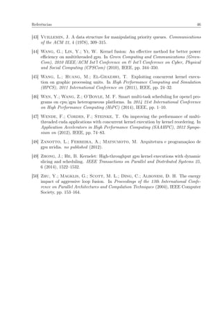 Referências 46
[43] Vuillemin, J. A data structure for manipulating priority queues. Communications
of the ACM 21, 4 (1978), 309–315.
[44] Wang, G.; Lin, Y.; Yi, W. Kernel fusion: An eﬀective method for better power
eﬃciency on multithreaded gpu. In Green Computing and Communications (Green-
Com), 2010 IEEE/ACM Int’l Conference on & Int’l Conference on Cyber, Physical
and Social Computing (CPSCom) (2010), IEEE, pp. 344–350.
[45] Wang, L.; Huang, M.; El-Ghazawi, T. Exploiting concurrent kernel execu-
tion on graphic processing units. In High Performance Computing and Simulation
(HPCS), 2011 International Conference on (2011), IEEE, pp. 24–32.
[46] Wen, Y.; Wang, Z.; O’Boyle, M. F. Smart multi-task scheduling for opencl pro-
grams on cpu/gpu heterogeneous platforms. In 2014 21st International Conference
on High Performance Computing (HiPC) (2014), IEEE, pp. 1–10.
[47] Wende, F.; Cordes, F.; Steinke, T. On improving the performance of multi-
threaded cuda applications with concurrent kernel execution by kernel reordering. In
Application Accelerators in High Performance Computing (SAAHPC), 2012 Sympo-
sium on (2012), IEEE, pp. 74–83.
[48] Zanotto, L.; Ferreira, A.; Matsumoto, M. Arquitetura e programaçãoo de
gpu nvidia. no published (2012).
[49] Zhong, J.; He, B. Kernelet: High-throughput gpu kernel executions with dynamic
slicing and scheduling. IEEE Transactions on Parallel and Distributed Systems 25,
6 (2014), 1522–1532.
[50] Zhu, Y.; Magklis, G.; Scott, M. L.; Ding, C.; Albonesi, D. H. The energy
impact of aggressive loop fusion. In Proceedings of the 13th International Confe-
rence on Parallel Architectures and Compilation Techniques (2004), IEEE Computer
Society, pp. 153–164.
 