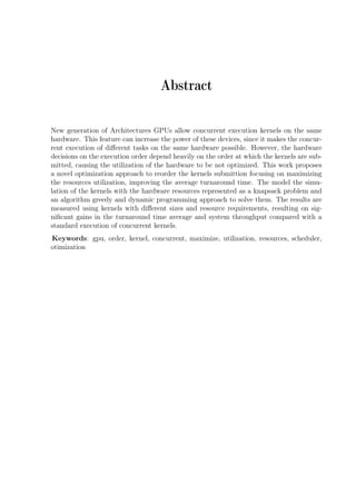 Abstract
New generation of Architectures GPUs allow concurrent execution kernels on the same
hardware. This feature can increase the power of these devices, since it makes the concur-
rent execution of diﬀerent tasks on the same hardware possible. However, the hardware
decisions on the execution order depend heavily on the order at which the kernels are sub-
mitted, causing the utilization of the hardware to be not optimized. This work proposes
a novel optimization approach to reorder the kernels submittion focusing on maximizing
the resources utilization, improving the average turnaround time. The model the simu-
lation of the kernels with the hardware resources represented as a knapsack problem and
an algorithm greedy and dynamic programming approach to solve them. The results are
measured using kernels with diﬀerent sizes and resource requirements, resulting on sig-
niﬁcant gains in the turnaround time average and system throughput compared with a
standard execution of concurrent kernels.
Keywords: gpu, order, kernel, concurrent, maximize, utilization, resources, scheduler,
otimization
 