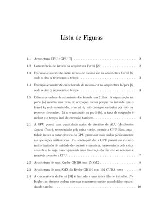 Lista de Figuras
1.1 Arquitetura CPU e GPU [7] . . . . . . . . . . . . . . . . . . . . . . . . . . 2
1.2 Concorrência de kernels na arquitetura Fermi [28] . . . . . . . . . . . . . . 2
1.3 Execução concorrente entre kernels de mesma cor na arquitetura Fermi [6]
onde o eixo x representa o tempo . . . . . . . . . . . . . . . . . . . . . . . 3
1.4 Execução concorrente entre kernels de mesma cor na arquitetura Kepler [6]
onde o eixo x representa o tempo . . . . . . . . . . . . . . . . . . . . . . . 3
1.5 Diferentes ordens de submissão dos kernels nas 2 ﬁlas. A organização na
parte (a) mostra uma taxa de ocupação menor porque no instante que o
kernel k3 está executando, o kernel k4 não consegue executar por não ter
recursos disponível. Já a organização na parte (b), a taxa de ocupação é
melhor e o tempo ﬁnal de execução também. . . . . . . . . . . . . . . . . . 4
2.1 A GPU possui uma quantidade maior de circuitos de ALU (Arithmetic
Logical Units), representado pela caixa verde, perante a CPU. Essa quan-
tidade indica a característica da GPU processar mais dados paralelamente
em operações aritiméticas. Em contrapartida, a GPU possui um circuito
muito limitado de unidade de controle e memória, representado pela caixa
amarela e laranja. Isso representa uma limitação do circuito de controle e
memória perante a CPU. . . . . . . . . . . . . . . . . . . . . . . . . . . . . 7
2.2 Arquitetura de uma Kepler GK110 com 15 SMX . . . . . . . . . . . . . . . 8
2.3 Arquitetura de uma SMX da Kepler GK110 com 192 CUDA cores . . . . . 9
2.4 A concorrência da Fermi [31] é limitada a uma única ﬁla de trabalho. Na
Kepler, as streams podem executar concorrentemente usando ﬁlas separa-
das de tarefas . . . . . . . . . . . . . . . . . . . . . . . . . . . . . . . . . . 10
 
