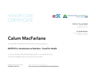 Dean of Education
Wageningen University
Prof. dr.ir. Tiny van Boekel
Professor of Molecular Nutrition
Wageningen University
Dr. Sander Kersten
HONOR CODE CERTIFICATE Verify the authenticity of this certificate at
CERTIFICATE
HONOR CODE
Calum MacFarlane
successfully completed and received a passing grade in
NUTR101x: Introduction to Nutrition - Food For Health
a course of study offered by WageningenX, an online learning
initiative of Wageningen University through edX.
Issued March 16th, 2015 https://verify.edx.org/cert/68074f4ba4ee4bc6a3b00eef2390006a
 