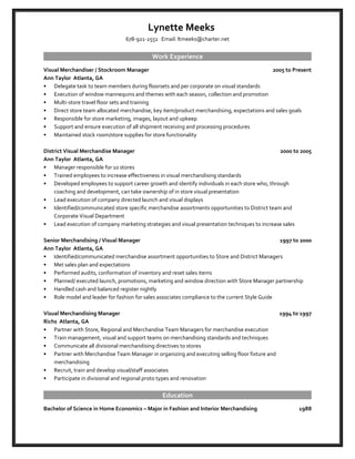 Lynette Meeks
678-921-2551 Email: ltmeeks@charter.net
Work Experience
Visual Merchandiser / Stockroom Manager 2005 to Present
Ann Taylor Atlanta, GA
• Delegate task to team members during floorsets and per corporate on visual standards
• Execution of window mannequins and themes with each season, collection and promotion
• Multi-store travel floor sets and training
• Direct store team allocated merchandise, key item/product merchandising, expectations and sales goals
• Responsible for store marketing, images, layout and upkeep
• Support and ensure execution of all shipment receiving and processing procedures
• Maintained stock room/store supplies for store functionality
District Visual Merchandise Manager 2000 to 2005
Ann Taylor Atlanta, GA
• Manager responsible for 10 stores
• Trained employees to increase effectiveness in visual merchandising standards
• Developed employees to support career growth and identify individuals in each store who, through
coaching and development, can take ownership of in store visual presentation
• Lead execution of company directed launch and visual displays
• Identified/communicated store specific merchandise assortments opportunities to District team and
Corporate Visual Department
• Lead execution of company marketing strategies and visual presentation techniques to increase sales
Senior Merchandising / Visual Manager 1997 to 2000
Ann Taylor Atlanta, GA
• Identified/communicated merchandise assortment opportunities to Store and District Managers
• Met sales plan and expectations
• Performed audits, conformation of inventory and reset sales items
• Planned/ executed launch, promotions, marketing and window direction with Store Manager partnership
• Handled cash and balanced register nightly
• Role model and leader for fashion for sales associates compliance to the current Style Guide
Visual Merchandising Manager 1994 to 1997
Richs Atlanta, GA
• Partner with Store, Regional and Merchandise Team Managers for merchandise execution
• Train management, visual and support teams on merchandising standards and techniques
• Communicate all divisional merchandising directives to stores
• Partner with Merchandise Team Manager in organizing and executing selling floor fixture and
merchandising
• Recruit, train and develop visual/staff associates
• Participate in divisional and regional proto types and renovation
Education
Bachelor of Science in Home Economics – Major in Fashion and Interior Merchandising 1988
 