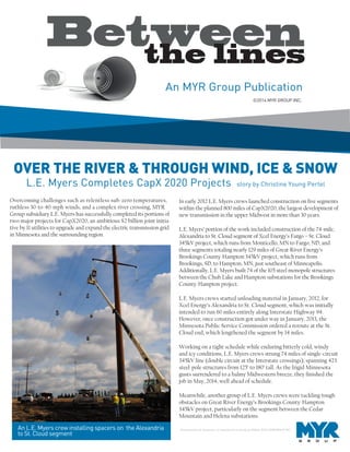 Unauthorized use, disclosure, or reproduction is strictly prohibited. ©2014 MYR GROUP INC.
OVER THE RIVER & THROUGH WIND, ICE & SNOW
L.E. Myers Completes CapX 2020 Projects story by Christine Young Pertel
An L.E. Myers crew installing spacers on the Alexandria
to St. Cloud segment
Overcoming challenges such as relentless sub-zero temperatures,
ruthless 30-to-40-mph winds, and a complex river crossing, MYR
Group subsidiary L.E. Myers has successfully completed its portions of
two major projects for CapX2020, an ambitious $2 billion joint initia-
tive by 11 utilities to upgrade and expand the electric transmission grid
in Minnesota and the surrounding region.
In early 2012 L.E. Myers crews launched construction on five segments
within the planned 800 miles of CapX2020, the largest development of
new transmission in the upper Midwest in more than 30 years.
L.E. Myers’ portion of the work included construction of the 74-mile,
Alexandria to St. Cloud segment of Xcel Energy’s Fargo – St. Cloud
345kV project, which runs from Monticello, MN to Fargo, ND, and
three segments totaling nearly 129 miles of Great River Energy’s
Brookings County-Hampton 345kV project, which runs from
Brookings, SD, to Hampton, MN, just southeast of Minneapolis.
Additionally, L.E. Myers built 74 of the 105 steel monopole structures
between the Chub Lake and Hampton substations for the Brookings
County-Hampton project.
L.E. Myers crews started unloading material in January, 2012, for
Xcel Energy’s Alexandria to St. Cloud segment, which was initially
intended to run 60 miles entirely along Interstate Highway 94.
However, once construction got under way in January, 2013, the
Minnesota Public Service Commission ordered a reroute at the St.
Cloud end, which lengthened the segment by 14 miles.
Working on a tight schedule while enduring bitterly cold, windy
and icy conditions, L.E. Myers crews strung 74 miles of single-circuit
345kV line (double circuit at the Interstate crossings), spanning 423
steel-pole structures from 125’ to 180’ tall. As the frigid Minnesota
gusts surrendered to a balmy Midwestern breeze, they finished the
job in May, 2014, well ahead of schedule.
Meanwhile, another group of L.E. Myers crews were tackling tough
obstacles on Great River Energy’s Brookings County-Hampton
345kV project, particularly on the segment between the Cedar
Mountain and Helena substations.
©2014 MYR GROUP INC.
 