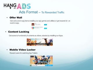 Ads Format – To Rewarded Traffic
• Offer Wall
Get coins and in-app items installing our app games and utilities or get rewards for an
event in-app.
• Content Locking
Get acessto hunderadsof contentsas videos,ebooksby installingourApps.
• Mobile Video Locker
Reward usersforwatchingAppTrailers
 