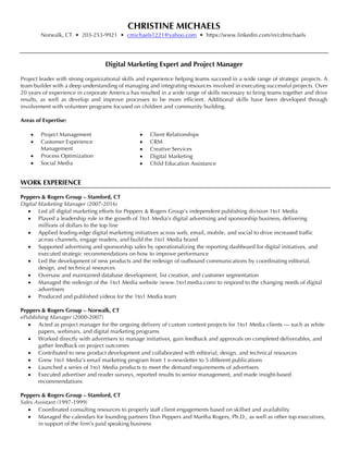 CHRISTINE MICHAELS
Norwalk, CT • 203-253-9921 • cmichaels1221@yahoo.com • https://www.linkedin.com/in/cdmichaels
Digital Marketing Expert and Project Manager
Project leader with strong organizational skills and experience helping teams succeed in a wide range of strategic projects. A
team builder with a deep understanding of managing and integrating resources involved in executing successful projects. Over
20 years of experience in corporate America has resulted in a wide range of skills necessary to bring teams together and drive
results, as well as develop and improve processes to be more efficient. Additional skills have been developed through
involvement with volunteer programs focused on children and community building.
Areas of Expertise:
•   Project Management
•   Customer Experience
Management
•   Process Optimization
•   Social Media
•   Client Relationships
•   CRM
•   Creative Services
•   Digital Marketing
•   Child Education Assistance
WORK EXPERIENCE
Peppers & Rogers Group – Stamford, CT
Digital Marketing Manager (2007-2016)
•   Led all digital marketing efforts for Peppers & Rogers Group’s independent publishing division 1to1 Media
•   Played a leadership role in the growth of 1to1 Media’s digital advertising and sponsorship business, delivering
millions of dollars to the top line
•   Applied leading-edge digital marketing initiatives across web, email, mobile, and social to drive increased traffic
across channels, engage readers, and build the 1to1 Media brand
•   Supported advertising and sponsorship sales by operationalizing the reporting dashboard for digital initiatives, and
executed strategic recommendations on how to improve performance
•   Led the development of new products and the redesign of outbound communications by coordinating editorial,
design, and technical resources
•   Oversaw and maintained database development, list creation, and customer segmentation
•   Managed the redesign of the 1to1 Media website (www.1to1media.com) to respond to the changing needs of digital
advertisers
•   Produced and published videos for the 1to1 Media team
Peppers & Rogers Group – Norwalk, CT
ePublishing Manager (2000-2007)
•   Acted as project manager for the ongoing delivery of custom content projects for 1to1 Media clients — such as white
papers, webinars, and digital marketing programs
•   Worked directly with advertisers to manage initiatives, gain feedback and approvals on completed deliverables, and
gather feedback on project outcomes
•   Contributed to new product development and collaborated with editorial, design, and technical resources
•   Grew 1to1 Media’s email marketing program from 1 e-newsletter to 5 different publications
•   Launched a series of 1to1 Media products to meet the demand requirements of advertisers
•   Executed advertiser and reader surveys, reported results to senior management, and made insight-based
recommendations
Peppers & Rogers Group – Stamford, CT
Sales Assistant (1997-1999)
•   Coordinated consulting resources to properly staff client engagements based on skillset and availability
•   Managed the calendars for founding partners Don Peppers and Martha Rogers, Ph.D., as well as other top executives,
in support of the firm’s paid speaking business
 