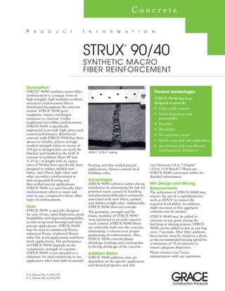 Description
STRUX®
90/40 synthetic macro fiber
reinforcement is a unique form of
high strength, high modulus synthetic
structural reinforcement that is
distributed throughout the concrete
matrix. STRUX 90/40 gives
toughness, impact and fatigue
resistance to concrete. Unlike
traditional microfiber reinforcement,
STRUX 90/40 is specifically
engineered to provide high, post-crack
control performance. Reinforced
concrete with STRUX 90/40 has been
shown to reliably achieve average
residual strength values in excess of
150 psi at dosages that can easily be
batched and finished in the field. It
consists of synthetic fibers 40 mm
(1.55 in.) in length with an aspect
ratio of 90 that have specifically been
designed to replace welded wire
fabric, steel fibers, light rebar and
other secondary reinforcement in
slab-on-ground flooring and
thin-walled precast applications.
STRUX 90/40 is a user-friendly fiber
reinforcement which is easier and
safer to use, compared to these other
types of reinforcement.
Uses
STRUX 90/40 is specially designed
for ease of use, rapid dispersion, good
finishability and improved pumpability
in slab-on-ground flooring and many
precast applications. STRUX 90/40
may be used in commercial floors,
industrial floors, residential floors,
other flat work applications and form
work applications. The performance
of STRUX 90/40 depends on the
compressive strength of concrete.
STRUX 90/40 is not intended as a
substitute for steel reinforcing in any
application other than slab-on-ground
P R O D U C T I N F O R M A T I O N
C o n c r e t e
Product Advantages
STRUX 90/40 has been
designed to provide:
• Tight crack control
• Good dispersion and
pumpability
• Ductility
• Durability
• No corrosion issues
• Quick, easy and safe application
• An efficient and cost effective
reinforcement alternative
flooring and thin-walled precast
applications. Always consult local
building codes.
Advantages
STRUX 90/40 enhances safety during
installation by eliminating the risk for
potential injury caused by handling
and placement difficulties commonly
associated with steel fibers, welded
wire fabrics or light rebar. Additionally,
STRUX 90/40 does not corrode.
The geometry, strength and the
elastic modulus of STRUX 90/40
were optimized to provide superior
crack control. STRUX 90/40 fibers
are uniformly built into the concrete,
eliminating a concern over proper
positioning of reinforcement. Also,
STRUX 90/40 controls plastic
shrinkage cracking and cracking due
to drying shrinkage of the concrete.
Addition Rates
STRUX 90/40 addition rates are
dependent on the specific application
and desired properties and will
U.S. Patent No. 6,569,525
U.S. Patent No. 6,569,526
ASTM C 1018-97 Testing
vary between 1.8 to 7.0 kg/m3
(3.0 to 11.8 lbs/yd3). Please see
STRUX 90/40 conversion tables for
detailed information.
Mix Design and Mixing
Requirements
The utilization of STRUX 90/40 may
require the use of a superplasticizer
such as ADVA®
to restore the
required workability. In addition,
slight increases in fine aggregate
contents may be needed.
STRUX 90/40 may be added to
concrete at any point during the
batching or mixing process. STRUX
90/40 can be added as fast as one bag
every 5 seconds. After fiber addition,
the concrete must be mixed in a drum
at the recommended mixing speed for
a minimum of 70 revolutions to
ensure adequate dispersion.
Please contact your Grace
representative with any questions.
STRUX
®
90/40
SYNTHETIC MACRO
FIBER REINFORCEMENT
 