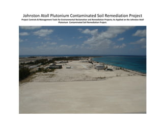 Johnston Atoll Plutonium Contaminated Soil Remediation Project
Project Controls & Management Tools for Environmental Reclamation and Remediation Projects; As Applied on the Johnston Atoll 
Plutonium  Contaminated Soil Remediation Project.
 