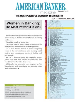 October 2013
magazine
THE MOST POWERFUL WOMEN IN THE INDUSTRY
OUR 11TH ANNUAL RANKING
Women in Banking:
The Most Powerful in 2013
TOP TEAMS IN BANKING
(Listed by asset size)
Wells Fargo (above $500B)
BMO Financial Corp. (between $100B and $500B)
Huntington Bank (between $20B and $100B)
Zions First National Bank (under $20B)
American Banker Magazine on Sep. 18 announced its 11th
annual ranking of the Most Powerful Women in Banking
and Finance.
The ranking is made up of three lists:
The 25 Most Powerful Women in Banking, recognizing the
most influential female leaders in the banking industry
The 25 Most Powerful Women in Finance, recognizing
women in the non-bank finance sector including capital
markets, asset management, investment banking and
card networks
And the 25 Women to Watch, which spotlights up-and-
comers along with more seasoned executives who have
moved into new roles within the past year.
Additionally, four companies were recognized as Top
Teams for their work in developing and promoting female
talent and teamwork. ■
THE25MOSTPOWERFULWOMENINBANKING
1. Beth Mooney, KeyCorp
2. Irene Dorner, HSBC USA
3. Carrie Tolstedt, Wells Fargo
4. Pamela Joseph, U.S. Bancorp
5. Avid Modjtabai, Wells Fargo
6. Cathy Bessant, Bank of America
7. Cecelia (Cece) Stewart, Citigroup
8. Mary Navarro, Huntington Bank
9. Barbara Yastine, Ally Bank
10. Sandie O’Connor, JPMorgan Chase
11. Diane Reyes, HSBC
12. Anne Finuca ne, Bank of America
13. Patricia Callahan, Wells Fargo
14. Dorothy Savarese, Cape Cod Five Cents Savings Bank
15. Janice Fukakusa, RBC
16. Leslie Godridge, U.S. Bank
17. Deborah McWhinney, Citigroup
18. Maria Coyne, KeyCorp
19. LeeAnne Linderman, Zions First National Bank
20. Alberta Ceﬁs, Scotiabank
21. Melanie Dressel, Columbia Bank
22. Michelle Van Dyke, Fifth Third Bank
23. Rilla Delorier, SunTrust Banks
24. Maura Markus, Bank of the West
25. Caryl Athanasiu, Wells FargoTHE25MOSTPOWERFULWOMENINFINANCE
1. Mary Callahan Erdoes, JPMorgan Chase
2. Abigail Johnson, Fidelity Investments
3. Ruth Porat, Morgan Stanley
4. Lisa Carnoy, Bank of America
5. Barbara Byrne, Barclays Capital
6. Diane Offereins, Discover Financial Services
7. Isabelle Ealet, Goldman Sachs
8. Maliz Beams, ING U.S. Retirement
9. Margaret Keane, GE Capital
10. Nicole Arnaboldi, Credit Suisse
11. Marie Chandoha, Charles Schwab
12. Charlotte McLaughlin, PNC Financial Services Group
13. Candace Browning, Bank of America
14. Joyce Chang, J.P. Morgan
15. Julie Caperton, Wells Fargo
16. Julie Monaco, Citigroup
17. Diane Schumaker-Krieg, Wells Fargo
18. Suni Harford, Citigroup
19. Kathleen Murphy, Fidelity Investments
20. Katia Bouazza, HSBC
21. Jennifer Steans, Financial Investments Corp.
22. Catherine Keating, JPMorgan Chase
23. Elizabeth Myers, J.P. Morgan
24. Kelly Williams, Credit Suisse
25. Caroline Silver, Moelis & Co.
1. Karen Peetz, BNY Mellon
2. Jane Fraser, Citigroup
3. Marianne Lake, JPMorgan Chase
4. Mary Tuuk, Fifth Third Bancorp
5. Heather Cox, Capital One
6. Eileen Serra, JPMorgan Chase
7. Laura Schulte, Wells Fargo
8. Karen Parkhill, Comerica
9. Andrea Smith, Bank of America
10. Peyton Patterson, BNC Financial Group
11. Donna C. Goodrich, BB&T
12. Bita Ardalan, Union Bank
13. Diana Reid, PNC Financial Services Group
14. Theresa McLaughlin, RBS Citizens Financial Group
15. Amy Brady, KeyCorp
16. Nancy Shanik, RBS Citizens Financial Group
17. Patricia Husic, Centric Bank
18. Colleen Taylor, Capital One
19. Lori Chillingworth, Zions First National Bank
20. Candida Wolff, Citigroup
21. Barb Godin, Regions Financial
22. Shaza Andersen, WashingtonFirst Bank
23. Ann Benschoter, BMO Harris Bank
24. Diane D’Erasmo, HSBC Bank USA
25. Donna Smith, Associated Bank
THE25WOMENTOWATCH
 