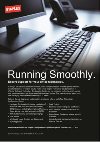 In today’s fast-paced business environment, every company needs a trusted IT partner with the
expertise to deliver consistent results. That’s where Staples Technology Solutions comes in.
With our dedicated Technology Configuration Centre, we can configure, customise, and integrate
your hardware solution and deliver straight to you ready for use. That means you can spend more
time managing your business instead of your IT needs.
Below is the pre-staging and customisation services we offer as part of our Technology
Configuration Centre:
For further enquiries on Staples Configuration capabilities please contact 1300 133 919.
Staples Australia Pty Limited. ABN 94 000 728 398 Phone: 13 26 44
Running Smoothly.Expert Support for your office technology.
• Hardware Configuration (including installation of
additional RAM, and proprietary peripherals)
• BIOS Changes (including burning Serial Number,
Asset Number, and MAC address in to BIOS)
• SOE Build (including application packaging)
• SOE Installs
• Windows 8 Image Creation and Deployment
• Run Diagnostics
• Soak Testing
• Electrical Cable Testing and Certification
• Affix Customer supplied Asset Label on
Equipment
• Record Asset Details and provide report to
customer
• Google Console Management activation on
Chrome Devices
 