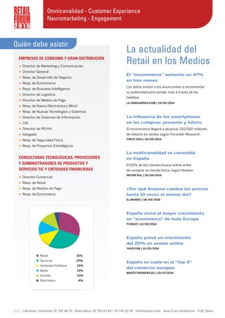 [ 13 ] Llámenos Centralita: 91 700 48 70 Diana Mayo: 91 700 43 44 / 91 745 32 94 info@iirspain.com www.iir.es/retailforum @iiR_Spain
2 0 1 5
Omnicanalidad - Customer Experience
Neuromarketing - Engagement
Quién debe asistir
EMPRESAS DE CONSUMO Y GRAN DISTRIBUCIÓN
• Director de Marketing y Comunicación
• Director General
• Resp. de Desarrollo de Negocio
• Resp. de Ecommerce
• Resp. de Business Intelligence
• Director de Logística
• Director de Medios de Pago
• Resp. de Banca Electrónica y Móvil
• Resp. de Nuevas Tecnologías y Sistemas
• Director de Sistemas de Información
• CIO
• Director de RR.HH.
• Abogado
• Resp. de Seguridad Física
• Resp. de Proyectos Estratégicos
CONSULTORAS TECNOLÓGICAS, PROVEEDORES
Y SUMINISTRADORES DE PRODUCTOS Y
SERVICIOS TIC Y ENTIDADES FINANCIERAS
• Director Comercial
• Resp. de Retail
• Resp. de Medios de Pago
• Resp. de Ecommerce
La actualidad del
Retail en los Medios
El “mcommerce” aumenta un 47%
en tres meses
Los datos invitan a los anunciantes a incrementar
su publicidad para vender más a través de las
tabletas
LA VANGUARDIA.COM | 14/09/2014
La influencia de los smartphones
en las compras: presente y futuro
El mcommerce llegará a alcanzar 293.000 millones
de dólares en ventas según Forrester Research
CINCO DÍAS | 16/09/2014
La multicanalidad se consolida
en España
El 52% de los clientes busca online antes
de comprar en tienda física, según Nielsen
INFORETAIL | 26/08/2014
¿Por qué Amazon cambia los precios
hasta 10 veces el mismo día?
EL MUNDO | 06/09/2014
España vivirá el mayor crecimiento
en “ecommerce” de toda Europa
TICBEAT | 12/09/2014
España prevé un crecimiento
del 20% en ventas online
YAAP.COM | 12/05/2014
España se cuela en el “top 4”
del comercio europeo
MARTETINGNEWS.ES | 29/07/2014
Retail 31%
Servicios 27%
Hardware/Software 12%
Moda 13%
Comida 13%
Electrónica 4%
 