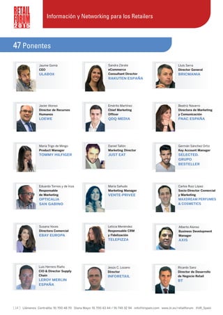 [ 14 ] Llámenos Centralita: 91 700 48 70 Diana Mayo: 91 700 43 44 / 91 745 32 94 info@iirspain.com www.iir.es/retailforum @iiR_Spain
2 0 1 5
Jaume Gomà
CEO
ULABOX
Sandra Zárate
eCommerce
Consultant Director
RAKUTEN ESPAÑA
Lluís Serra
Director General
BRICMANIA
Javier Alonso
Director de Recursos
Humanos
LOEWE
Emérito Martínez
Chief Marketing
Officer
QDQ MEDIA
Beatriz Navarro
Directora de Marketing
y Comunicación
FNAC ESPAÑA
María Trigo de Mingo
Product Manager
TOMMY HILFIGER
Germán Sánchez Ortiz
Key Account Manager
SELECTED.
GRUPO
BESTELLER
Eduardo Tornos y de Inza
Responsable
de Marketing
OPTICALIA
SAN GABINO
María Sañudo
Marketing Manager
VENTE-PRIVEE
Carlos Ruiz López
Socio-Director Comercial
y Marketing
MAXDREAM PERFUMES
& COSMETICS
Susana Voces
Directora Comercial
EBAY EUROPA
Leticia Menéndez
Responsable CRM
y Fidelización
TELEPIZZA
Alberto Alonso
Business Development
Manager
AXIS
Luis Herrero Riaño
CIO & Director Supply
Chain
LEROY MERLIN
ESPAÑA
Información y Networking para los Retailers
47 Ponentes
Daniel Tallón
Marketing Director
JUST EAT
Jesús C. Lozano
Director
INFORETAIL
Ricardo Sanz
Director de Desarrollo
de Negocio Retail
BT
 