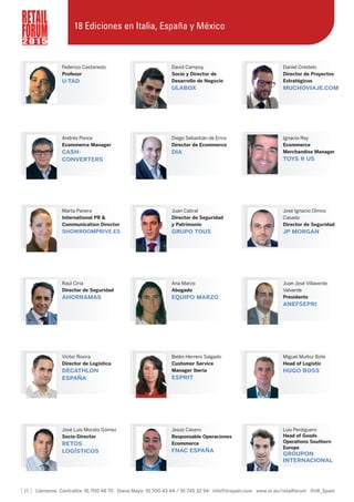 Federico Castanedo
Profesor
U-TAD
David Campoy
Socio y Director de
Desarrollo de Negocio
ULABOX
Daniel Crestelo
Director de Proyectos
Estratégicos
MUCHOVIAJE.COM
[ 15 ] Llámenos Centralita: 91 700 48 70 Diana Mayo: 91 700 43 44 / 91 745 32 94 info@iirspain.com www.iir.es/retailforum @iiR_Spain
2 0 1 5
Andrés Ponce
Ecommerce Manager
CASH-
CONVERTERS
Diego Sebastián de Erice
Director de Ecommerce
DIA
Ignacio Rey
Ecommerce
Merchandise Manager
TOYS R US
Marta Panera
International PR &
Communication Director
SHOWROOMPRIVE.ES
Juan Cabral
Director de Seguridad
y Patrimonio
GRUPO TOUS
José Ignacio Olmos
Casado
Director de Seguridad
JP MORGAN
Raúl Ciria
Director de Seguridad
AHORRAMAS
Ana Marzo
Abogado
EQUIPO MARZO
Juan José Villaverde
Valverde
Presidente
ANEFSEPRI
Víctor Rovira
Director de Logística
DECATHLON
ESPAÑA
Belén Herrero Salgado
Customer Service
Manager Iberia
ESPRIT
Miguel Muñoz Bote
Head of Logistic
HUGO BOSS
José Luis Morato Gómez
Socio-Director
RETOS
LOGÍSTICOS
Jesús Casero
Responsable Operaciones
Ecommerce
FNAC ESPAÑA
Luis Perdiguero
Head of Goods
Operations Southern
Europe
GROUPON
INTERNACIONAL
18 Ediciones en Italia, España y México
 