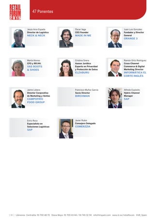 Jaime Lobera
Director Corporativo
de Marketing y Ventas
CAMPOFRÍO
FOOD GROUP
Enric Roca
Especialista en
Soluciones Logísticas
SAP
Francisco Muñoz García
Socio Director
BIRCHMAN
Alfredo Expósito
Hybris Channel
Manager
SAP
Cristina Sirera
Asesor Jurídico
Experto en Privacidad
y Protección de Datos
ELZABURU
Ramón Ortiz Rodríguez
Cross-Channel
Commerce & Digital
Marketing Director
INFORMÁTICA EL
CORTE INGLÉS
Marta Alonso
CFO y RR.HH.
VAS BOOTS
& SHOES
[ 16 ] Llámenos Centralita: 91 700 48 70 Diana Mayo: 91 700 43 44 / 91 745 32 94 info@iirspain.com www.iir.es/retailforum @iiR_Spain
2 0 1 5
47 Ponentes
Óscar Vega
CEO Founder
MADE IN ME
Juan Luis González
Fundador y Director
General
ORANGE 3
Jesús Arce Espada
Director de Logística
NECK & NECK
Javier Rubio
Consejero Delegado
COMERZZIA
 
