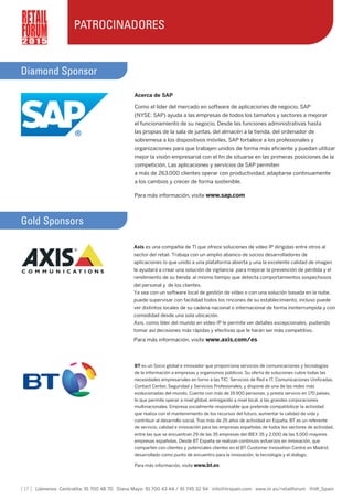 [ 17 ] Llámenos Centralita: 91 700 48 70 Diana Mayo: 91 700 43 44 / 91 745 32 94 info@iirspain.com www.iir.es/retailforum @iiR_Spain
2 0 1 5
PATROCINADORES
Diamond Sponsor
Acerca de SAP
Como el líder del mercado en software de aplicaciones de negocio, SAP
(NYSE: SAP) ayuda a las empresas de todos los tamaños y sectores a mejorar
el funcionamiento de su negocio. Desde las funciones administrativas hasta
las propias de la sala de juntas, del almacén a la tienda, del ordenador de
sobremesa a los dispositivos móviles, SAP fortalece a los profesionales y
organizaciones para que trabajen unidos de forma más eficiente y puedan utilizar
mejor la visión empresarial con el fin de situarse en las primeras posiciones de la
competición. Las aplicaciones y servicios de SAP permiten
a más de 263.000 clientes operar con productividad, adaptarse continuamente
a los cambios y crecer de forma sostenible.
Para más información, visite www.sap.com
Gold Sponsors
BT es un Socio global e innovador que proporciona servicios de comunicaciones y tecnologías
de la información a empresas y organismos públicos. Su oferta de soluciones cubre todas las
necesidades empresariales en torno a las TIC: Servicios de Red e IT, Comunicaciones Unificadas,
Contact Center, Seguridad y Servicios Profesionales, y dispone de una de las redes más
evolucionadas del mundo. Cuenta con más de 19.900 personas, y presta servicio en 170 países,
lo que permite operar a nivel global, entregando a nivel local, a las grandes corporaciones
multinacionales. Empresa socialmente responsable que pretende compatibilizar la actividad
que realiza con el mantenimiento de los recursos del futuro, aumentar la calidad de vida y
contribuir al desarrollo social. Tras más de 25 años de actividad en España, BT es un referente
de servicio, calidad e innovación para las empresas españolas de todos los sectores de actividad,
entre las que se encuentran 29 de las 35 empresas del IBEX 35 y 2.000 de las 5.000 mayores
empresas españolas. Desde BT España se realizan continuos esfuerzos en innovación, que
comparten con clientes y potenciales clientes en el BT Customer Innovation Centre en Madrid,
desarrollado como punto de encuentro para la innovación, la tecnología y el diálogo.
Para más información, visite www.bt.es
Axis es una compañía de TI que ofrece soluciones de vídeo IP dirigidas entre otros al
sector del retail. Trabaja con un amplio abanico de socios desarrolladores de
aplicaciones lo que unido a una plataforma abierta y una la excelente calidad de imagen
le ayudará a crear una solución de vigilancia para mejorar la prevención de pérdida y el
rendimiento de su tienda al mismo tiempo que detecta comportamientos sospechosos
del personal y de los clientes.
Ya sea con un software local de gestión de vídeo o con una solución basada en la nube,
puede supervisar con facilidad todos los rincones de su establecimiento, incluso puede
ver distintos locales de su cadena nacional o internacional de forma ininterrumpida y con
comodidad desde una sola ubicación.
Axis, como líder del mundo en vídeo IP le permite ver detalles excepcionales, pudiendo
tomar así decisiones más rápidas y efectivas que le harán ser más competitivo.
Para más información, visite www.axis.com/es
 