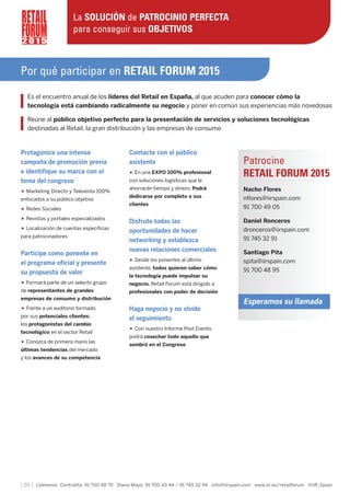 [ 20 ] Llámenos Centralita: 91 700 48 70 Diana Mayo: 91 700 43 44 / 91 745 32 94 info@iirspain.com www.iir.es/retailforum @iiR_Spain
Por qué participar en RETAIL FORUM 2015
Es el encuentro anual de los líderes del Retail en España, al que acuden para conocer cómo la
tecnología está cambiando radicalmente su negocio y poner en común sus experiencias más novedosas
Reúne al público objetivo perfecto para la presentación de servicios y soluciones tecnológicas
destinadas al Retail, la gran distribución y las empresas de consumo
2 0 1 5
La SOLUCIÓN de PATROCINIO PERFECTA
para conseguir sus OBJETIVOS
Protagonice una intensa
campaña de promoción previa
e identifique su marca con el
tema del congreso
• Marketing Directo y Televenta 100%
enfocados a su público objetivo
• Redes Sociales
• Revistas y portales especializados
• Localización de cuentas específicas
para patrocinadores
Participe como ponente en
el programa oficial y presente
su propuesta de valor
• Formará parte de un selecto grupo
de representantes de grandes
empresas de consumo y distribución
• Frente a un auditorio formado
por sus potenciales clientes:
los protagonistas del cambio
tecnológico en el sector Retail
• Conozca de primera mano las
últimas tendencias del mercado
y los avances de su competencia
Contacte con el público
asistente
• En una EXPO 100% profesional
con soluciones logísticas que le
ahorrarán tiempo y dinero. Podrá
dedicarse por completo a sus
clientes
Disfrute todas las
oportunidades de hacer
networking y establezca
nuevas relaciones comerciales
• Desde los ponentes al último
asistente, todos quieren saber cómo
la tecnología puede impulsar su
negocio. Retail Forum está dirigido a
profesionales con poder de decisión
Haga negocio y no olvide
el seguimiento
• Con nuestro Informe Post Evento,
podrá cosechar todo aquello que
sembró en el Congreso
Patrocine
RETAIL FORUM 2015
Nacho Flores
nflores@iirspain.com
91 700 49 05
Daniel Ronceros
dronceros@iirspain.com
91 745 32 91
Santiago Pita
spita@iirspain.com
91 700 48 95
Esperamos su llamada
 