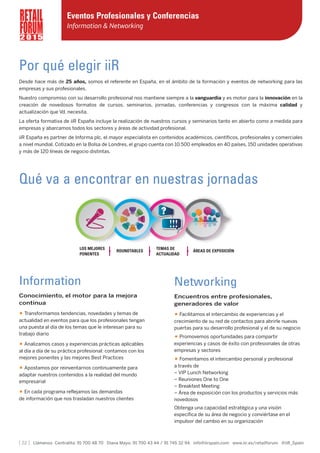 Por qué elegir iiR
Desde hace más de 25 años, somos el referente en España, en el ámbito de la formación y eventos de networking para las
empresas y sus profesionales.
Nuestro compromiso con su desarrollo profesional nos mantiene siempre a la vanguardia y es motor para la innovación en la
creación de novedosos formatos de cursos, seminarios, jornadas, conferencias y congresos con la máxima calidad y
actualización que Vd. necesita.
La oferta formativa de iiR España incluye la realización de nuestros cursos y seminarios tanto en abierto como a medida para
empresas y abarcamos todos los sectores y áreas de actividad profesional.
iiR España es partner de Informa plc, el mayor especialista en contenidos académicos, científicos, profesionales y comerciales
a nivel mundial. Cotizado en la Bolsa de Londres, el grupo cuenta con 10.500 empleados en 40 países, 150 unidades operativas
y más de 120 líneas de negocio distintas.
[ 22 ] Llámenos Centralita: 91 700 48 70 Diana Mayo: 91 700 43 44 / 91 745 32 94 info@iirspain.com www.iir.es/retailforum @iiR_Spain
2 0 1 5
Eventos Profesionales y Conferencias
Information & Networking
Qué va a encontrar en nuestras jornadas
Information
Conocimiento, el motor para la mejora
continua
• Transformamos tendencias, novedades y temas de
actualidad en eventos para que los profesionales tengan
una puesta al día de los temas que le interesan para su
trabajo diario
• Analizamos casos y experiencias prácticas aplicables
al día a día de su práctica profesional: contamos con los
mejores ponentes y las mejores Best Practices
• Apostamos por reinventarnos continuamente para
adaptar nuestros contenidos a la realidad del mundo
empresarial
• En cada programa reflejamos las demandas
de información que nos trasladan nuestros clientes
Networking
Encuentros entre profesionales,
generadores de valor
• Facilitamos el intercambio de experiencias y el
crecimiento de su red de contactos para abrirle nuevas
puertas para su desarrollo profesional y el de su negocio
• Promovemos oportunidades para compartir
experiencias y casos de éxito con profesionales de otras
empresas y sectores
• Fomentamos el intercambio personal y profesional
a través de
– VIP Lunch Networking
– Reuniones One to One
– Breakfast Meeting
– Área de exposición con los productos y servicios más
novedosos
Obtenga una capacidad estratégica y una visión
específica de su área de negocio y conviértase en el
impulsor del cambio en su organización
LOS MEJORES
PONENTES
TEMAS DE
ACTUALIDAD
ROUNDTABLES ÁREAS DE EXPOSICIÓN
 