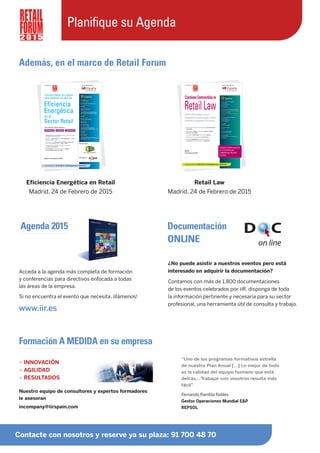 Además, en el marco de Retail Forum
Retail Law
Madrid, 24 de Febrero de 2015
Agenda 2015
Acceda a la agenda más completa de formación
y conferencias para directivos enfocada a todas
las áreas de la empresa.
Si no encuentra el evento que necesita, ¡llámenos!
www.iir.es
¿No puede asistir a nuestros eventos pero está
interesado en adquirir la documentación?
Contamos con más de 1.800 documentaciones
de los eventos celebrados por iiR, disponga de toda
la información pertinente y necesaria para su sector
profesional, una herramienta útil de consulta y trabajo.
Nuestro equipo de consultores y expertos formadores
le asesoran
incompany@iirspain.com
“Uno de los programas formativos estrella
de nuestro Plan Anual […] Lo mejor de todo
es la calidad del equipo humano que está
detrás… Trabajar con vosotros resulta más
fácil”
Fernando Rambla Robles
Gestor Operaciones Mundial E&P
REPSOL
> INNOVACIÓN
> AGILIDAD
> RESULTADOS
Formación A MEDIDA en su empresa
Documentación
ONLINE
Contacte con nosotros y reserve ya su plaza: 91 700 48 70
2 0 1 5
Planifique su Agenda
Eficiencia Energética en Retail
Madrid, 24 de Febrero de 2015
 